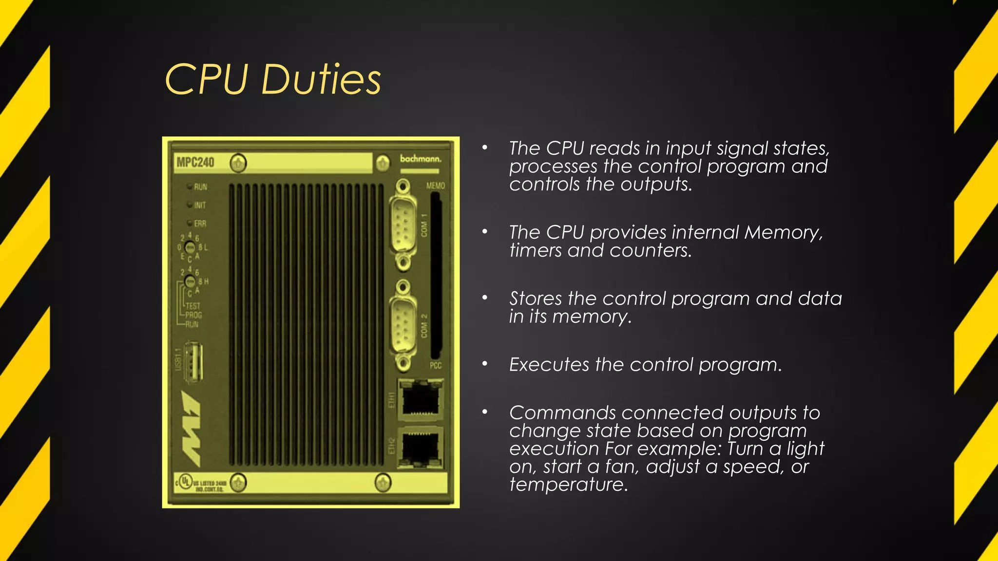 CPU Duties
• The CPU reads in input signal states,
processes the control program and
controls the outputs.
• The CPU provides internal Memory,
timers and counters.
• Stores the control program and data
in its memory.
• Executes the control program.
• Commands connected outputs to
change state based on program
execution For example: Turn a light
on, start a fan, adjust a speed, or
temperature.
 