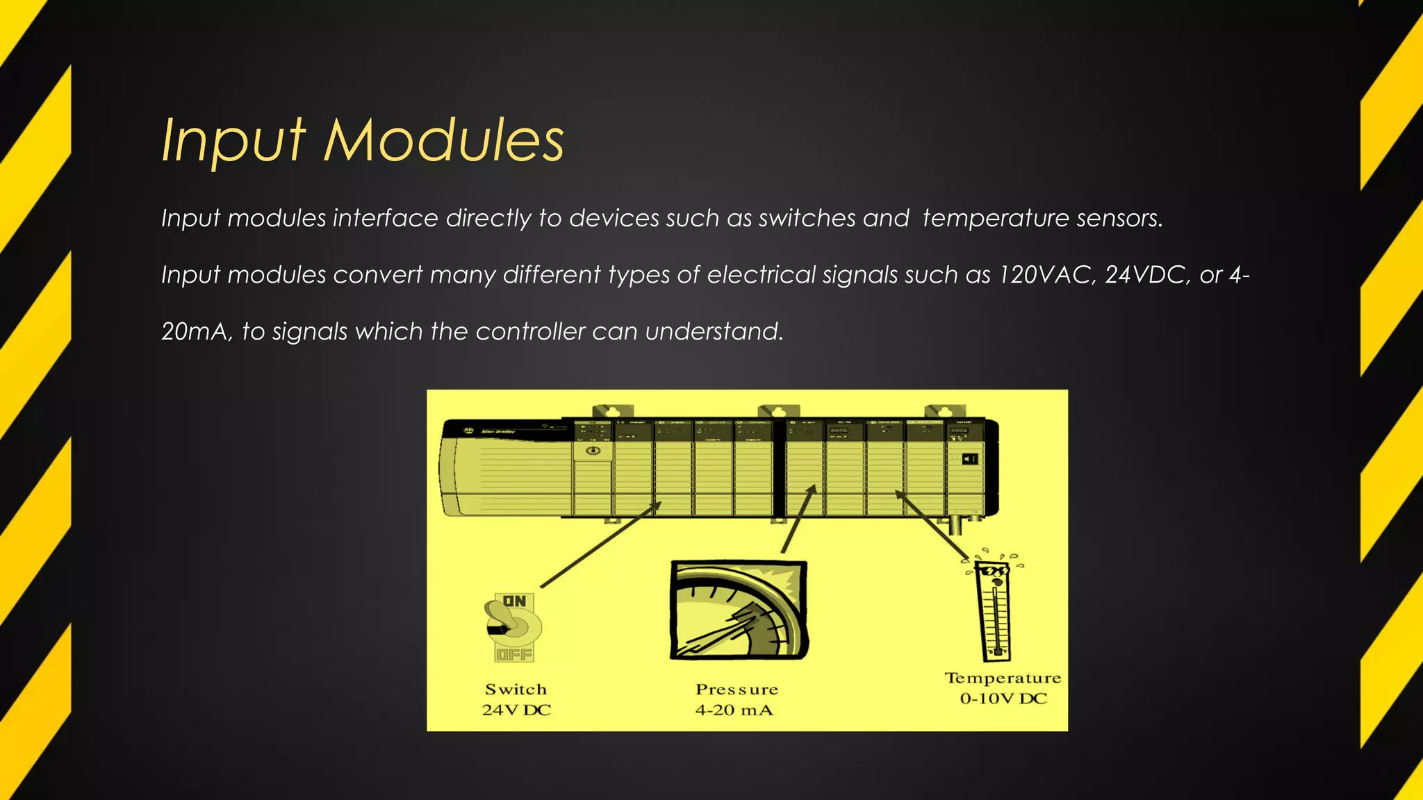 Input Modules
Input modules interface directly to devices such as switches and temperature sensors.
Input modules convert many different types of electrical signals such as 120VAC, 24VDC, or 4-
20mA, to signals which the controller can understand.
 