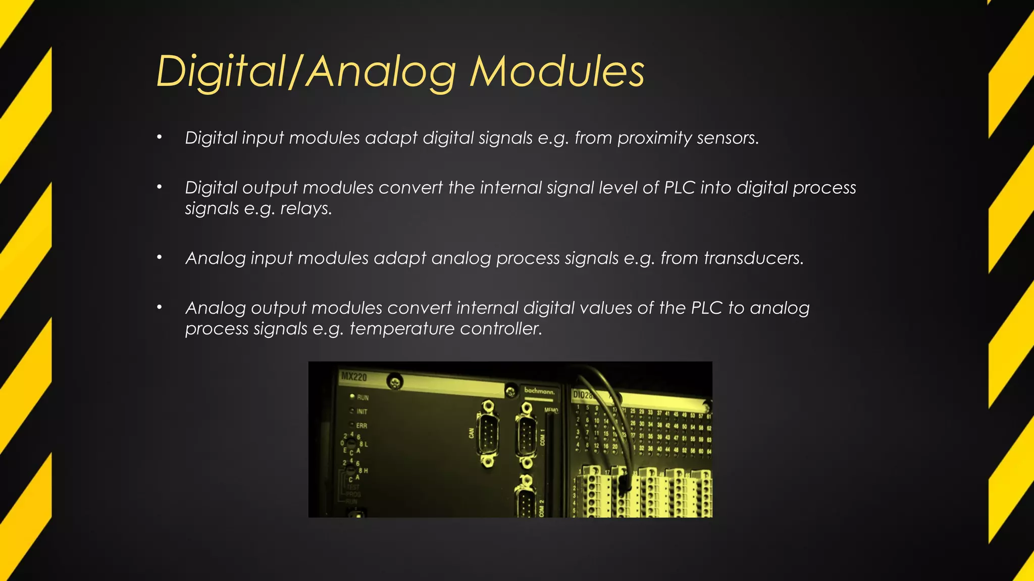 Digital/Analog Modules
• Digital input modules adapt digital signals e.g. from proximity sensors.
• Digital output modules convert the internal signal level of PLC into digital process
signals e.g. relays.
• Analog input modules adapt analog process signals e.g. from transducers.
• Analog output modules convert internal digital values of the PLC to analog
process signals e.g. temperature controller.
 
