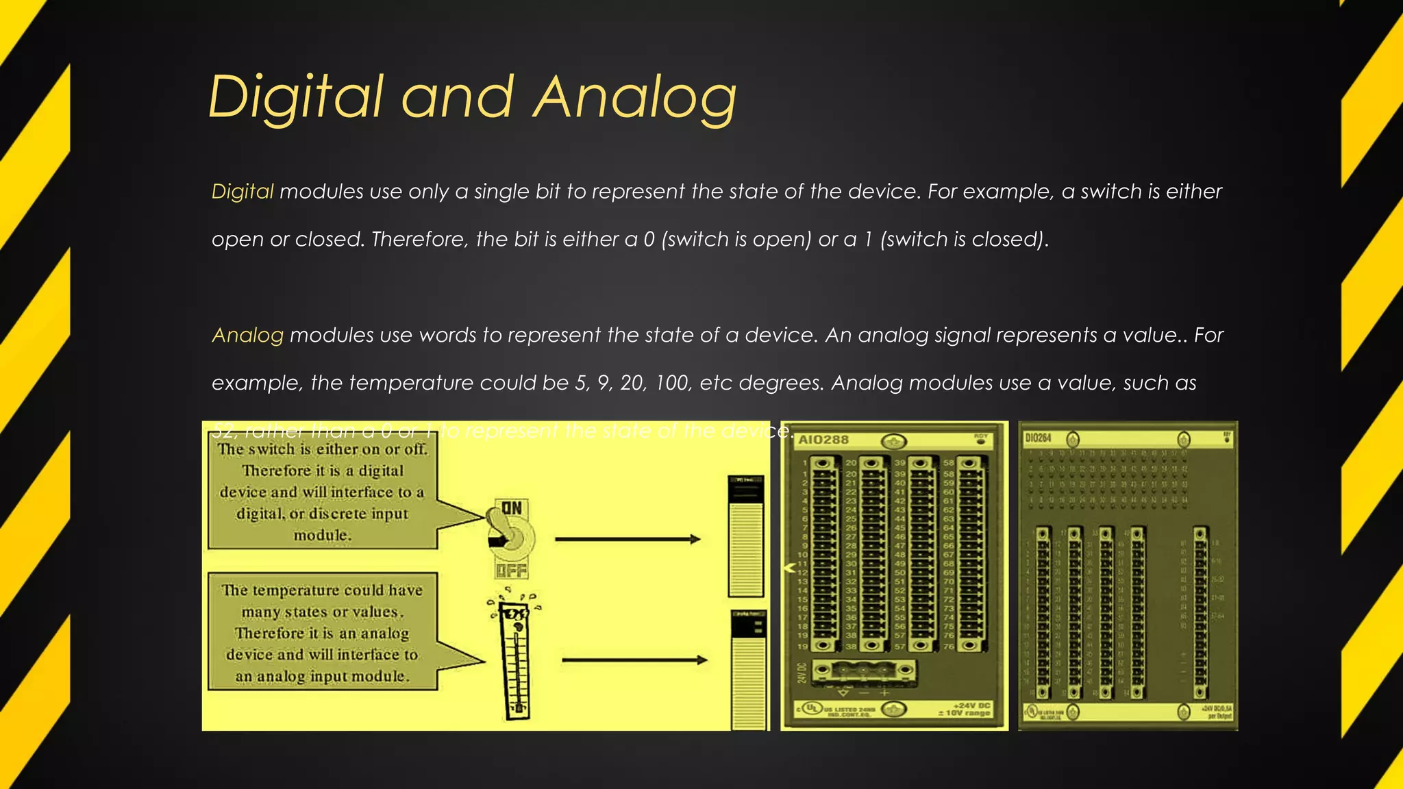 Digital and Analog
Digital modules use only a single bit to represent the state of the device. For example, a switch is either
open or closed. Therefore, the bit is either a 0 (switch is open) or a 1 (switch is closed).
Analog modules use words to represent the state of a device. An analog signal represents a value.. For
example, the temperature could be 5, 9, 20, 100, etc degrees. Analog modules use a value, such as
52, rather than a 0 or 1 to represent the state of the device.
 