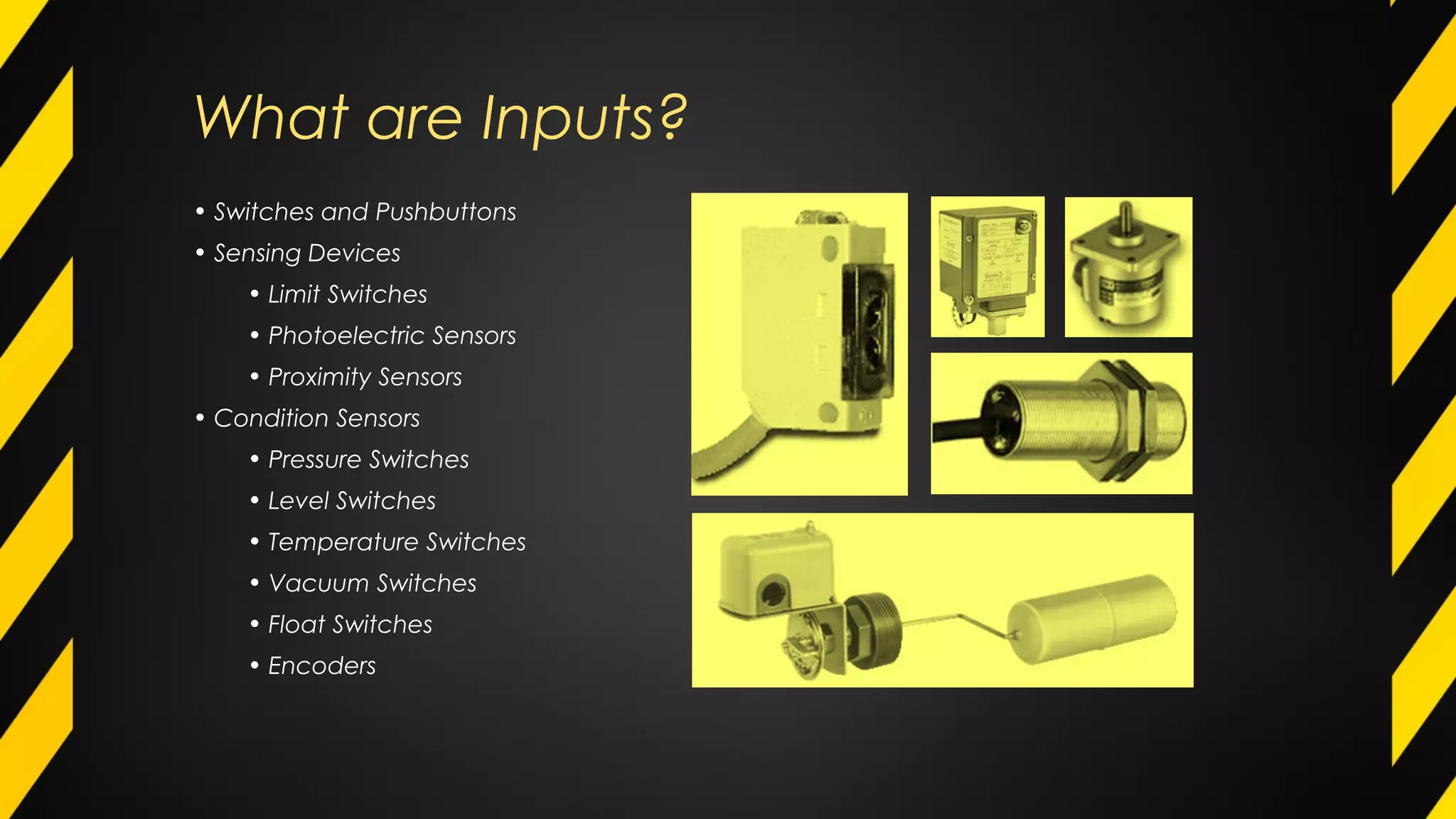 What are Inputs?
• Switches and Pushbuttons
• Sensing Devices
• Limit Switches
• Photoelectric Sensors
• Proximity Sensors
• Condition Sensors
• Pressure Switches
• Level Switches
• Temperature Switches
• Vacuum Switches
• Float Switches
• Encoders
 