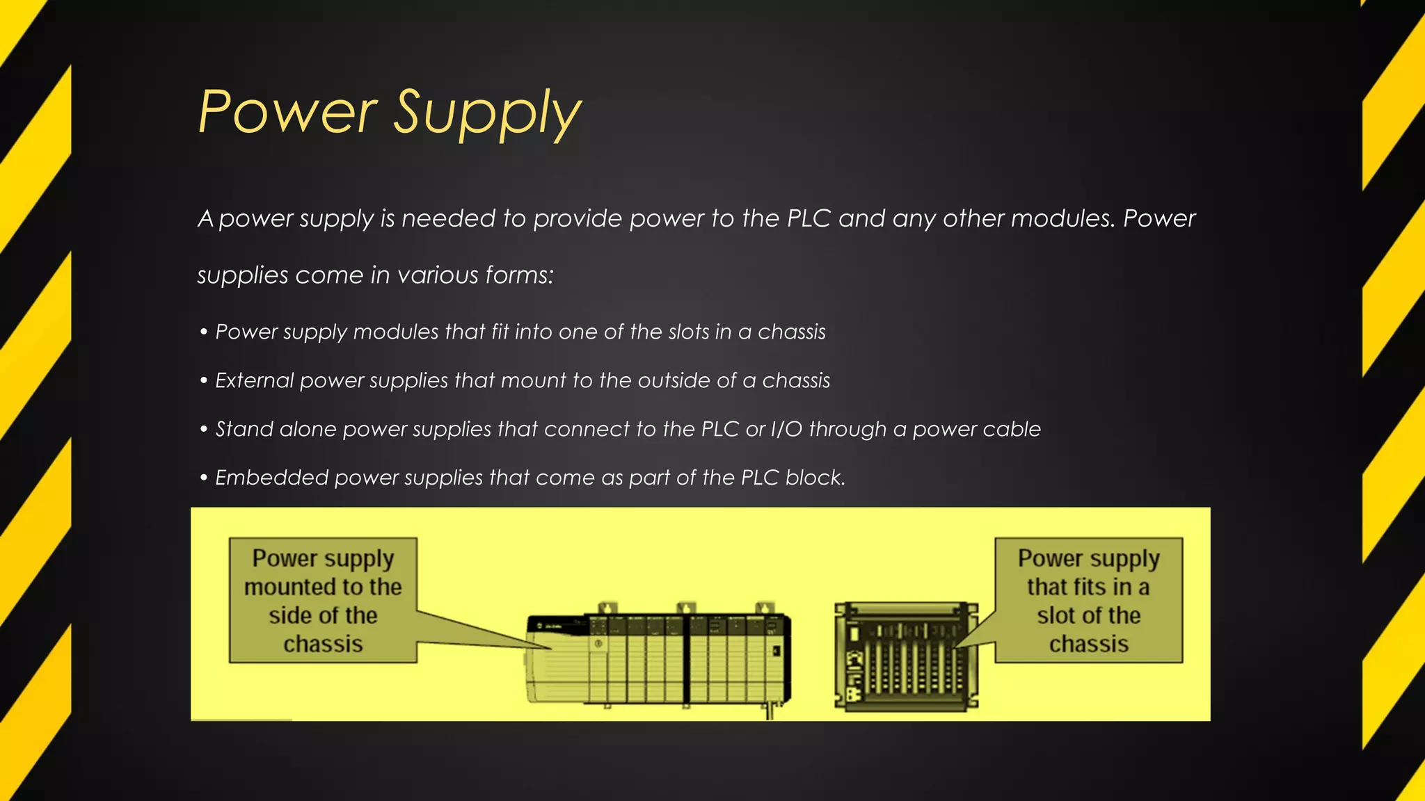 Power Supply
A power supply is needed to provide power to the PLC and any other modules. Power
supplies come in various forms:
• Power supply modules that fit into one of the slots in a chassis
• External power supplies that mount to the outside of a chassis
• Stand alone power supplies that connect to the PLC or I/O through a power cable
• Embedded power supplies that come as part of the PLC block.
 