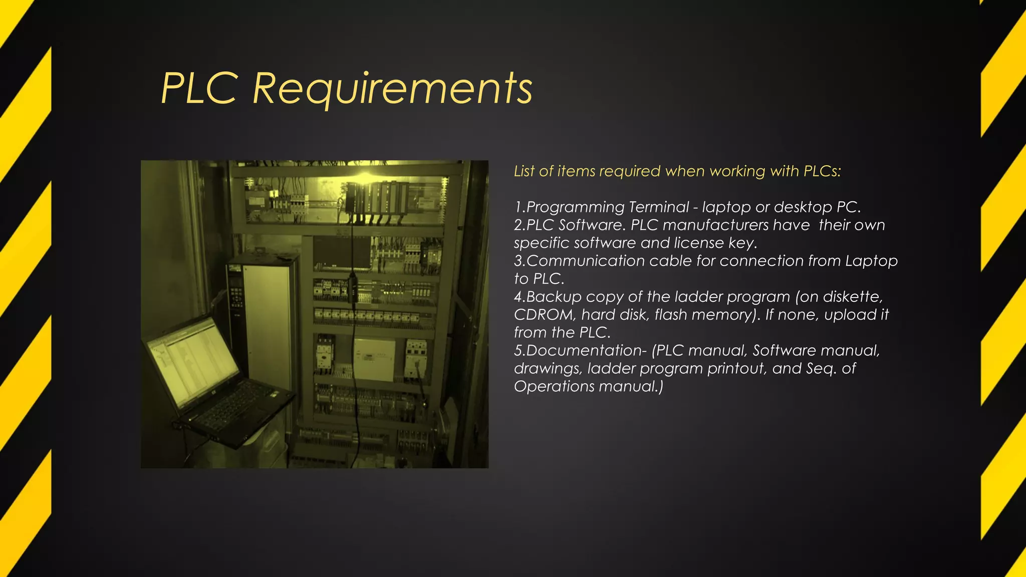 PLC Requirements
List of items required when working with PLCs:
1.Programming Terminal - laptop or desktop PC.
2.PLC Software. PLC manufacturers have their own
specific software and license key.
3.Communication cable for connection from Laptop
to PLC.
4.Backup copy of the ladder program (on diskette,
CDROM, hard disk, flash memory). If none, upload it
from the PLC.
5.Documentation- (PLC manual, Software manual,
drawings, ladder program printout, and Seq. of
Operations manual.)
 