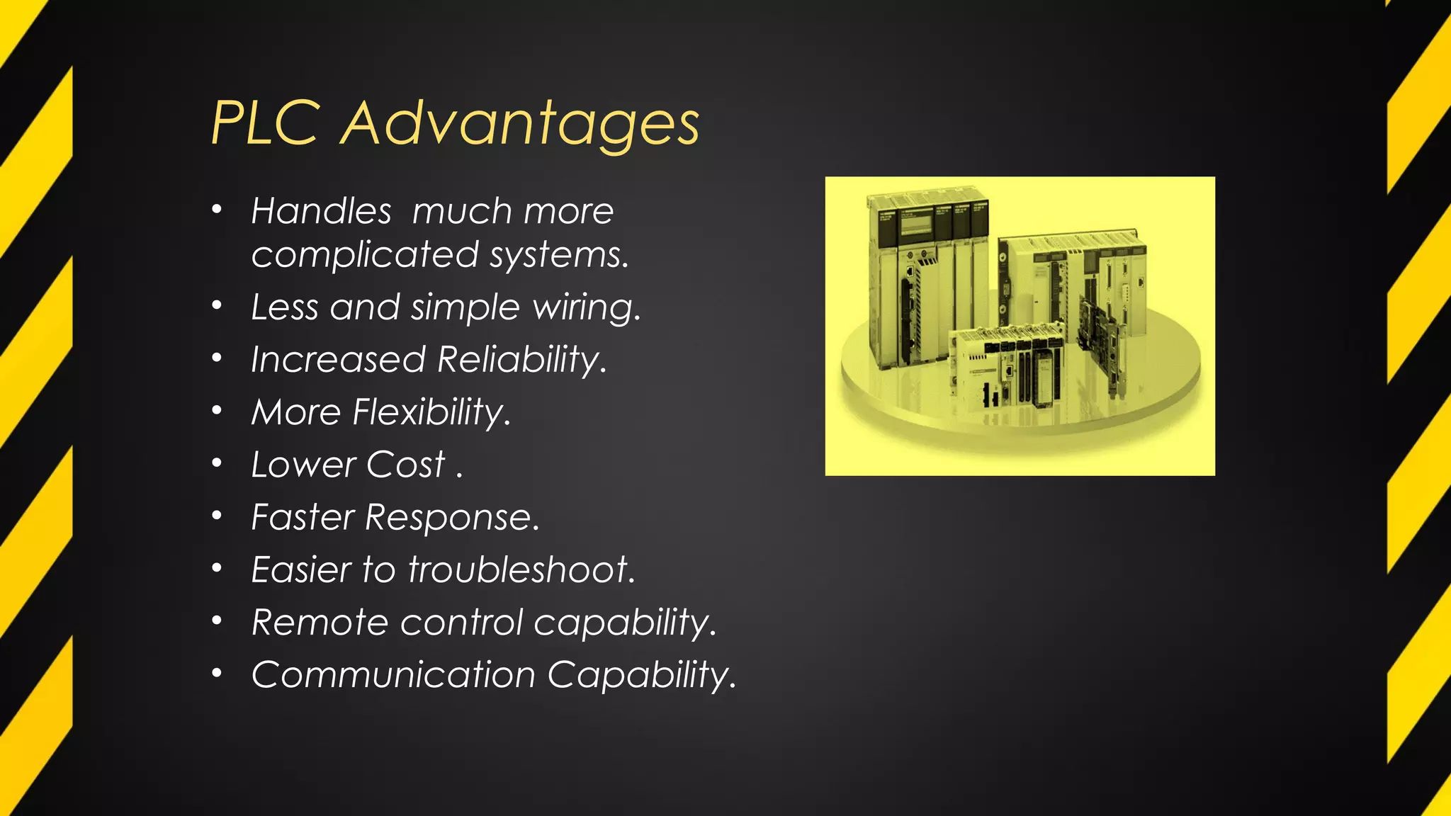 PLC Advantages
• Handles much more
complicated systems.
• Less and simple wiring.
• Increased Reliability.
• More Flexibility.
• Lower Cost .
• Faster Response.
• Easier to troubleshoot.
• Remote control capability.
• Communication Capability.
 