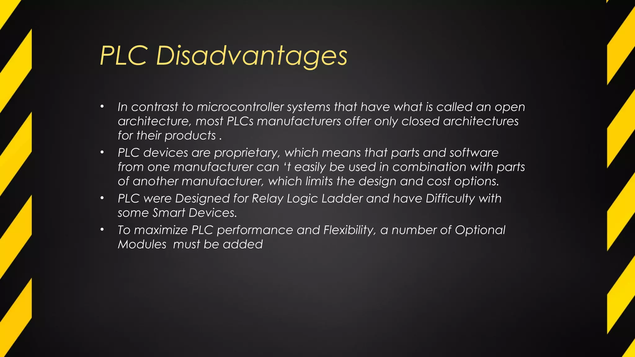 PLC Disadvantages
• In contrast to microcontroller systems that have what is called an open
architecture, most PLCs manufacturers offer only closed architectures
for their products .
• PLC devices are proprietary, which means that parts and software
from one manufacturer can ‘t easily be used in combination with parts
of another manufacturer, which limits the design and cost options.
• PLC were Designed for Relay Logic Ladder and have Difficulty with
some Smart Devices.
• To maximize PLC performance and Flexibility, a number of Optional
Modules must be added
 