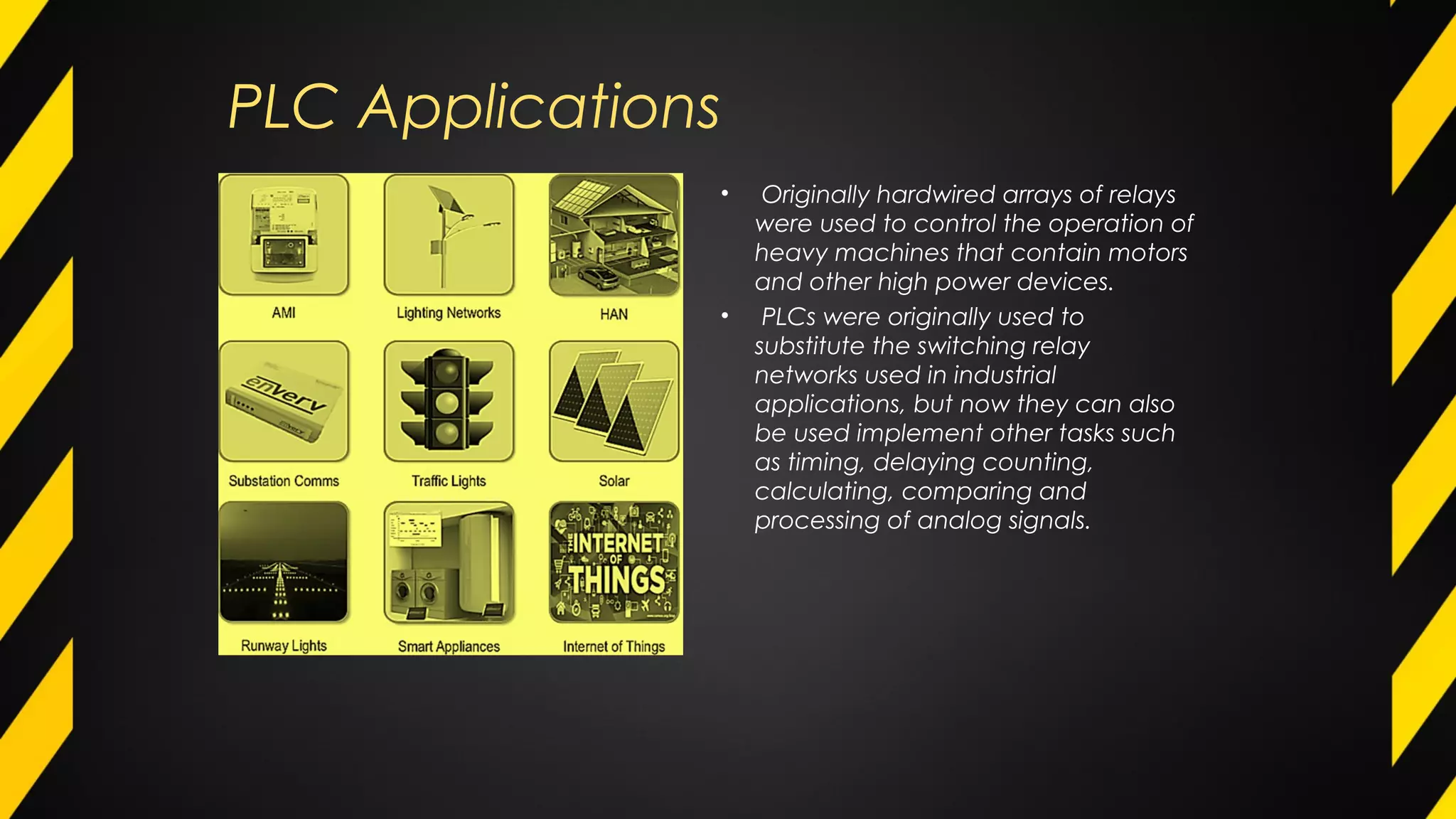 PLC Applications
• Originally hardwired arrays of relays
were used to control the operation of
heavy machines that contain motors
and other high power devices.
• PLCs were originally used to
substitute the switching relay
networks used in industrial
applications, but now they can also
be used implement other tasks such
as timing, delaying counting,
calculating, comparing and
processing of analog signals.
 