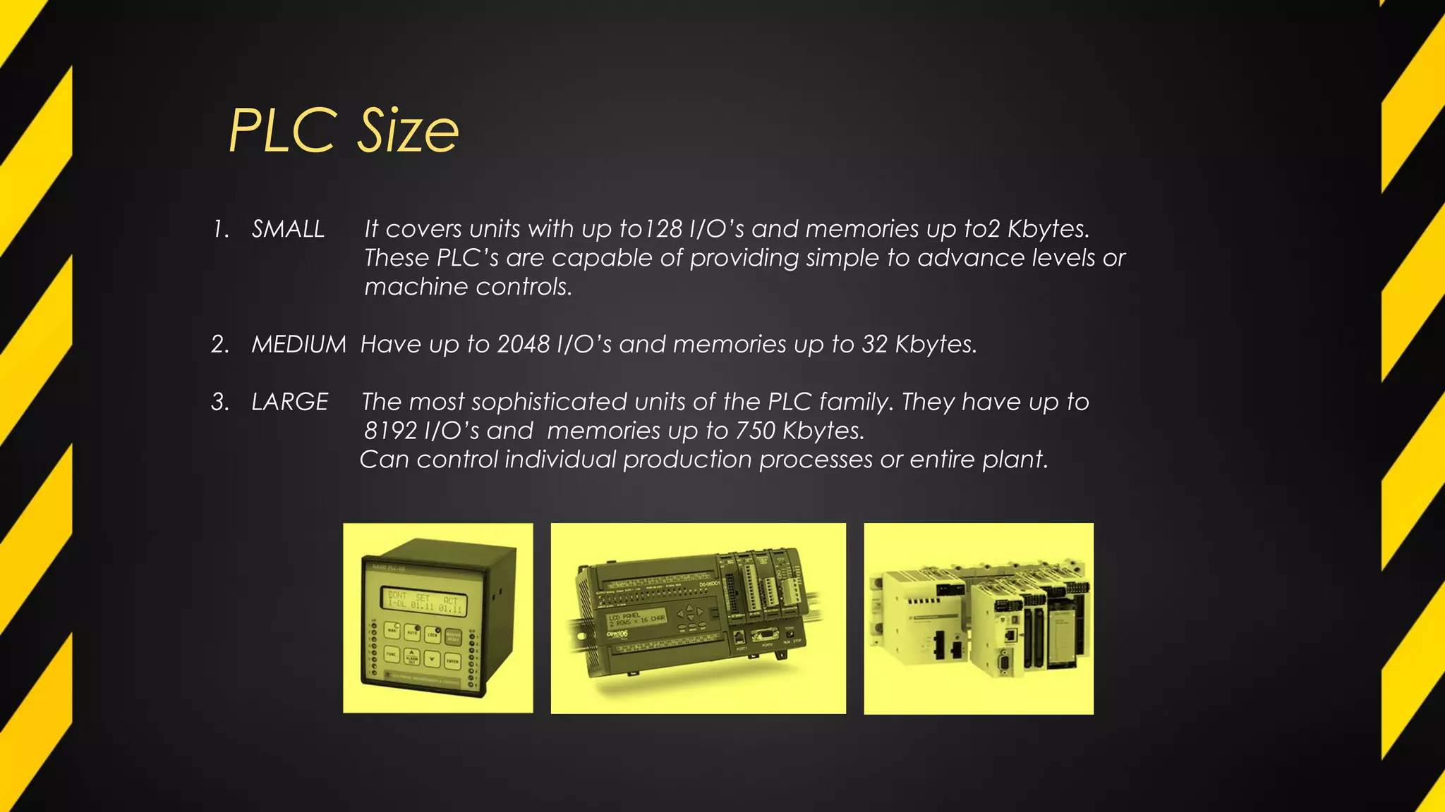 PLC Size
1. SMALL It covers units with up to128 I/O’s and memories up to2 Kbytes.
These PLC’s are capable of providing simple to advance levels or
machine controls.
2. MEDIUM Have up to 2048 I/O’s and memories up to 32 Kbytes.
3. LARGE The most sophisticated units of the PLC family. They have up to
8192 I/O’s and memories up to 750 Kbytes.
Can control individual production processes or entire plant.
 