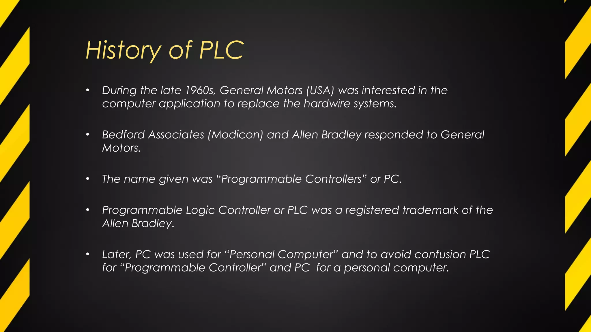 History of PLC
• During the late 1960s, General Motors (USA) was interested in the
computer application to replace the hardwire systems.
• Bedford Associates (Modicon) and Allen Bradley responded to General
Motors.
• The name given was “Programmable Controllers” or PC.
• Programmable Logic Controller or PLC was a registered trademark of the
Allen Bradley.
• Later, PC was used for “Personal Computer” and to avoid confusion PLC
for “Programmable Controller” and PC for a personal computer.
 