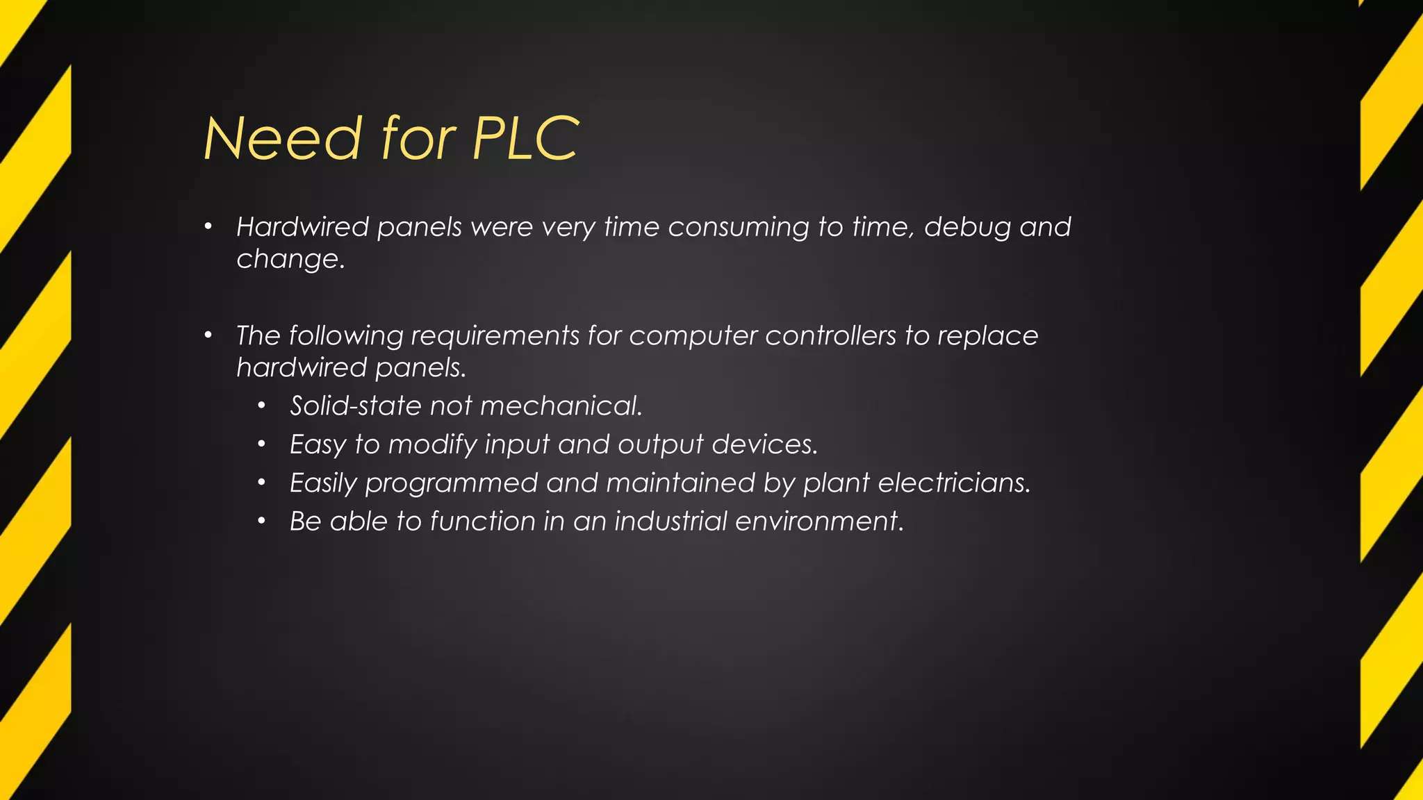 Need for PLC
• Hardwired panels were very time consuming to time, debug and
change.
• The following requirements for computer controllers to replace
hardwired panels.
• Solid-state not mechanical.
• Easy to modify input and output devices.
• Easily programmed and maintained by plant electricians.
• Be able to function in an industrial environment.
 