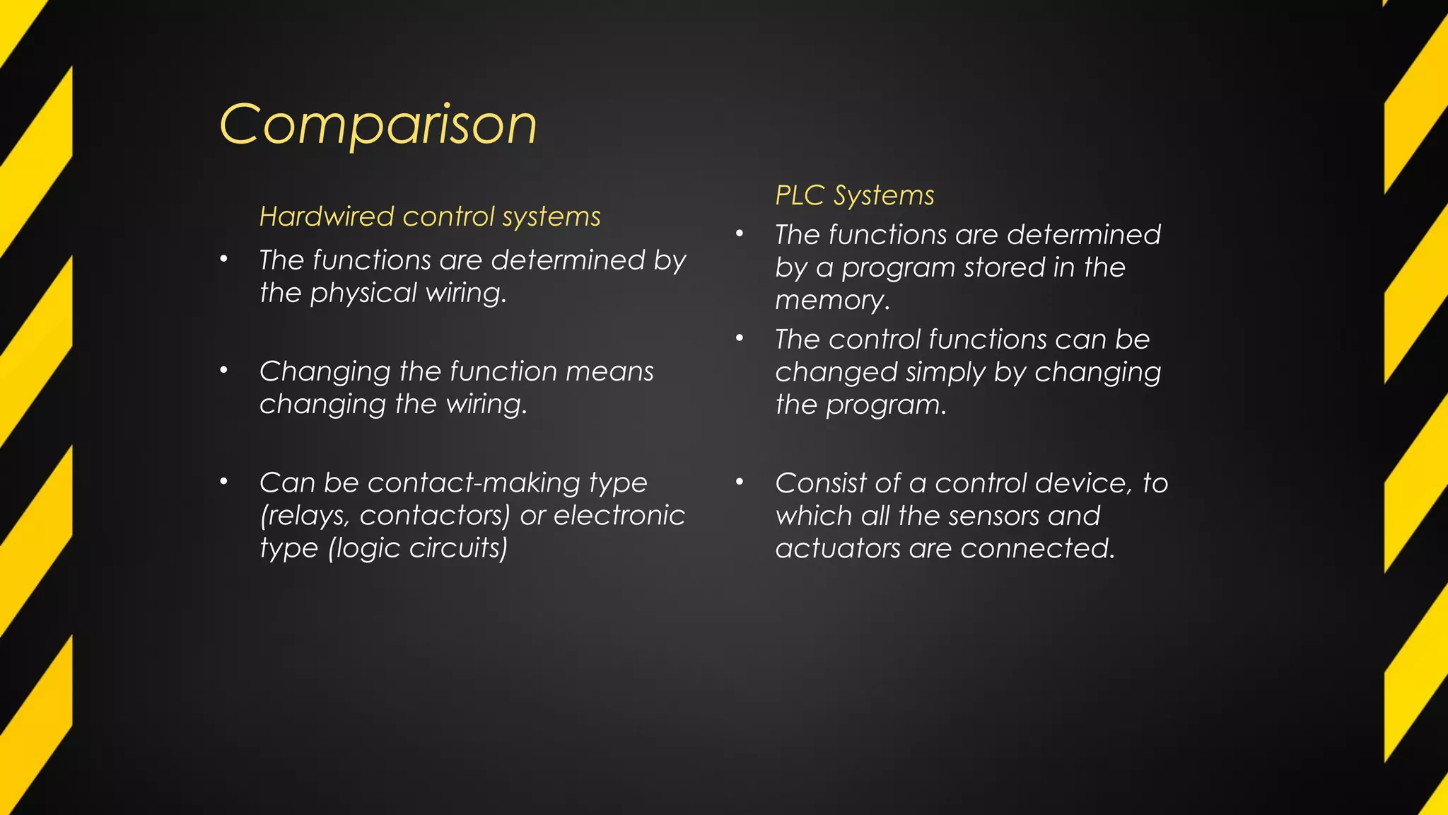 Comparison
Hardwired control systems
• The functions are determined by
the physical wiring.
• Changing the function means
changing the wiring.
• Can be contact-making type
(relays, contactors) or electronic
type (logic circuits)
PLC Systems
• The functions are determined
by a program stored in the
memory.
• The control functions can be
changed simply by changing
the program.
• Consist of a control device, to
which all the sensors and
actuators are connected.
 