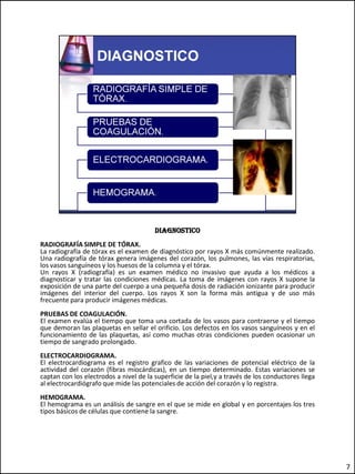 diagnostico
RADIOGRAFÍA SIMPLE DE TÓRAX.
La radiografía de tórax es el examen de diagnóstico por rayos X más comúnmente realizado.
Una radiografía de tórax genera imágenes del corazón, los pulmones, las vías respiratorias,
los vasos sanguíneos y los huesos de la columna y el tórax.
Un rayos X (radiografía) es un examen médico no invasivo que ayuda a los médicos a
diagnosticar y tratar las condiciones médicas. La toma de imágenes con rayos X supone la
exposición de una parte del cuerpo a una pequeña dosis de radiación ionizante para producir
imágenes del interior del cuerpo. Los rayos X son la forma más antigua y de uso más
frecuente para producir imágenes médicas.
PRUEBAS DE COAGULACIÓN.
El examen evalúa el tiempo que toma una cortada de los vasos para contraerse y el tiempo
que demoran las plaquetas en sellar el orificio. Los defectos en los vasos sanguíneos y en el
funcionamiento de las plaquetas, así como muchas otras condiciones pueden ocasionar un
tiempo de sangrado prolongado.
ELECTROCARDIOGRAMA.
El electrocardiograma es el registro grafico de las variaciones de potencial eléctrico de la
actividad del corazón (fibras miocárdicas), en un tiempo determinado. Estas variaciones se
captan con los electrodos a nivel de la superficie de la piel,y a través de los conductores llega
al electrocardiógrafo que mide las potenciales de acción del corazón y lo registra.
HEMOGRAMA.
El hemograma es un análisis de sangre en el que se mide en global y en porcentajes los tres
tipos básicos de células que contiene la sangre.




                                                                                                    7
 