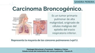 Carcinoma Broncogénico.
Representa la mayoría de los cánceres pulmonares (>90%).
Es un tumor primario
pulmonar de alta
malignidad, originado de
células malignas del
epitelio del tracto
respiratorio inferior.
SANDRA PEREIRA
Patología Estructural y Funcional - Robbins y Cotran.
Estado Actual del tratamiento del cáncer pulmonar - Clavero R.
 