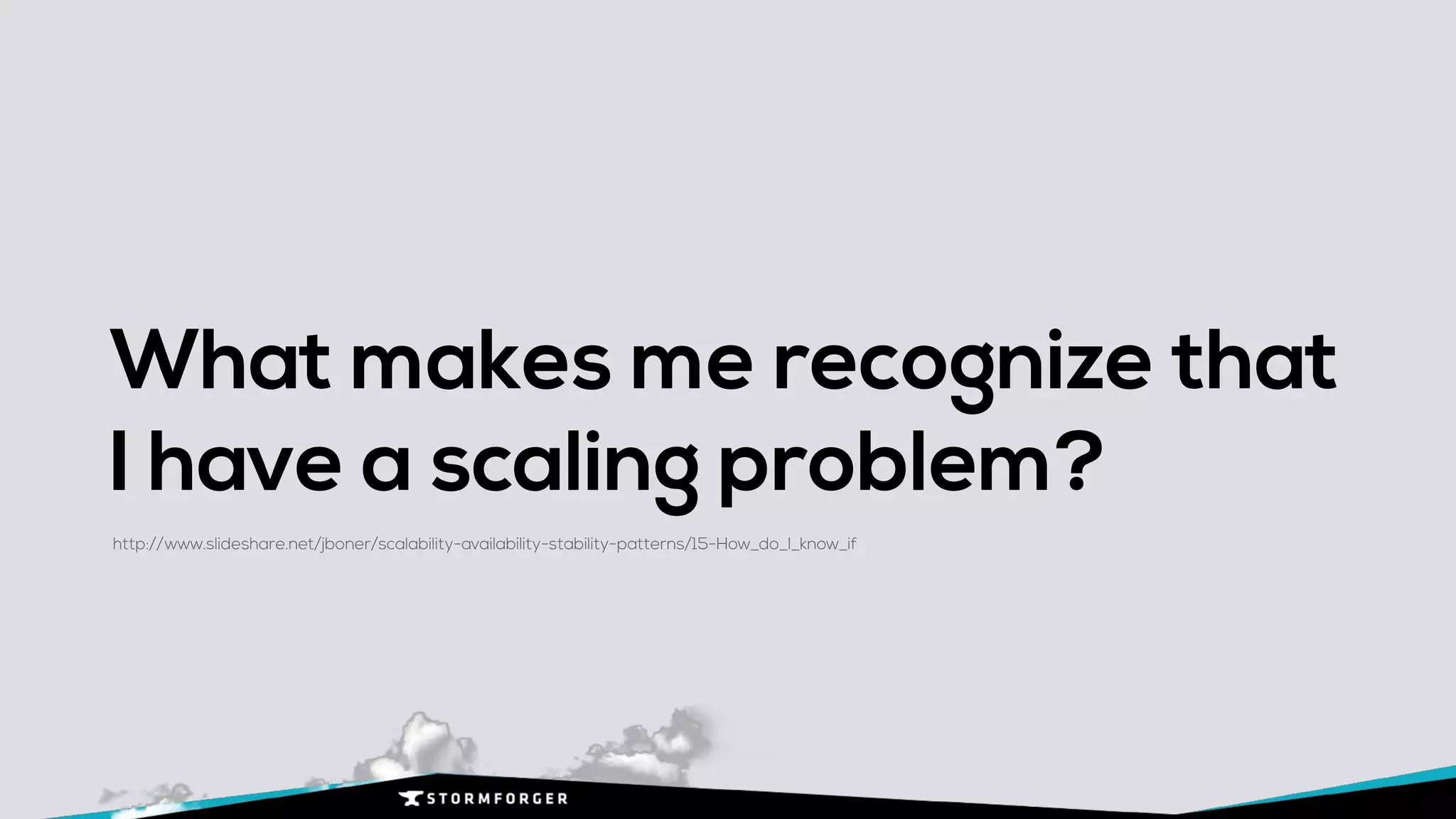 What makes me recognize that
I have a scaling problem?
http://www.slideshare.net/jboner/scalability-availability-stability-patterns/15-How_do_I_know_if
 
