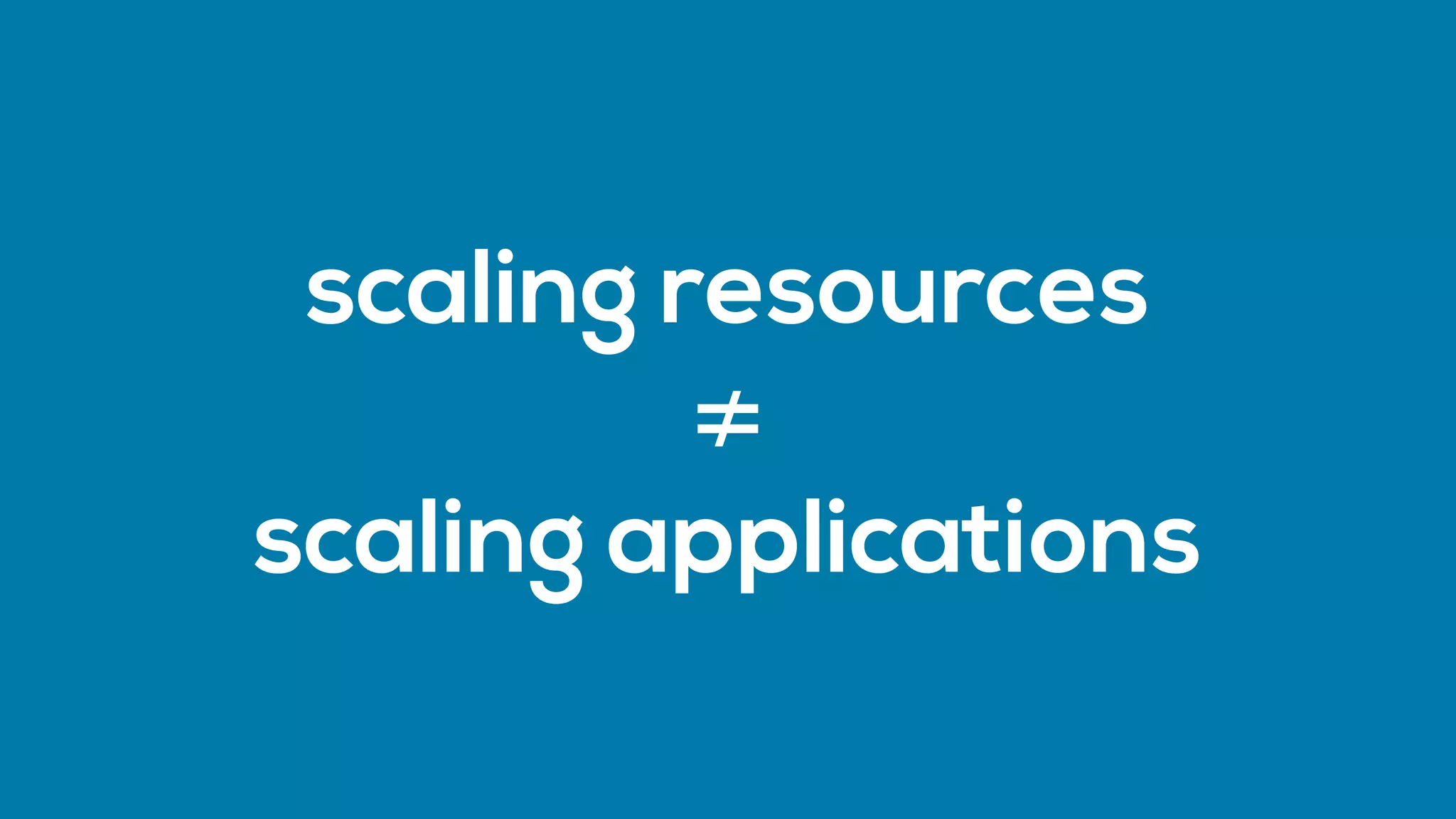 scaling resources 
≠
scaling applications
 