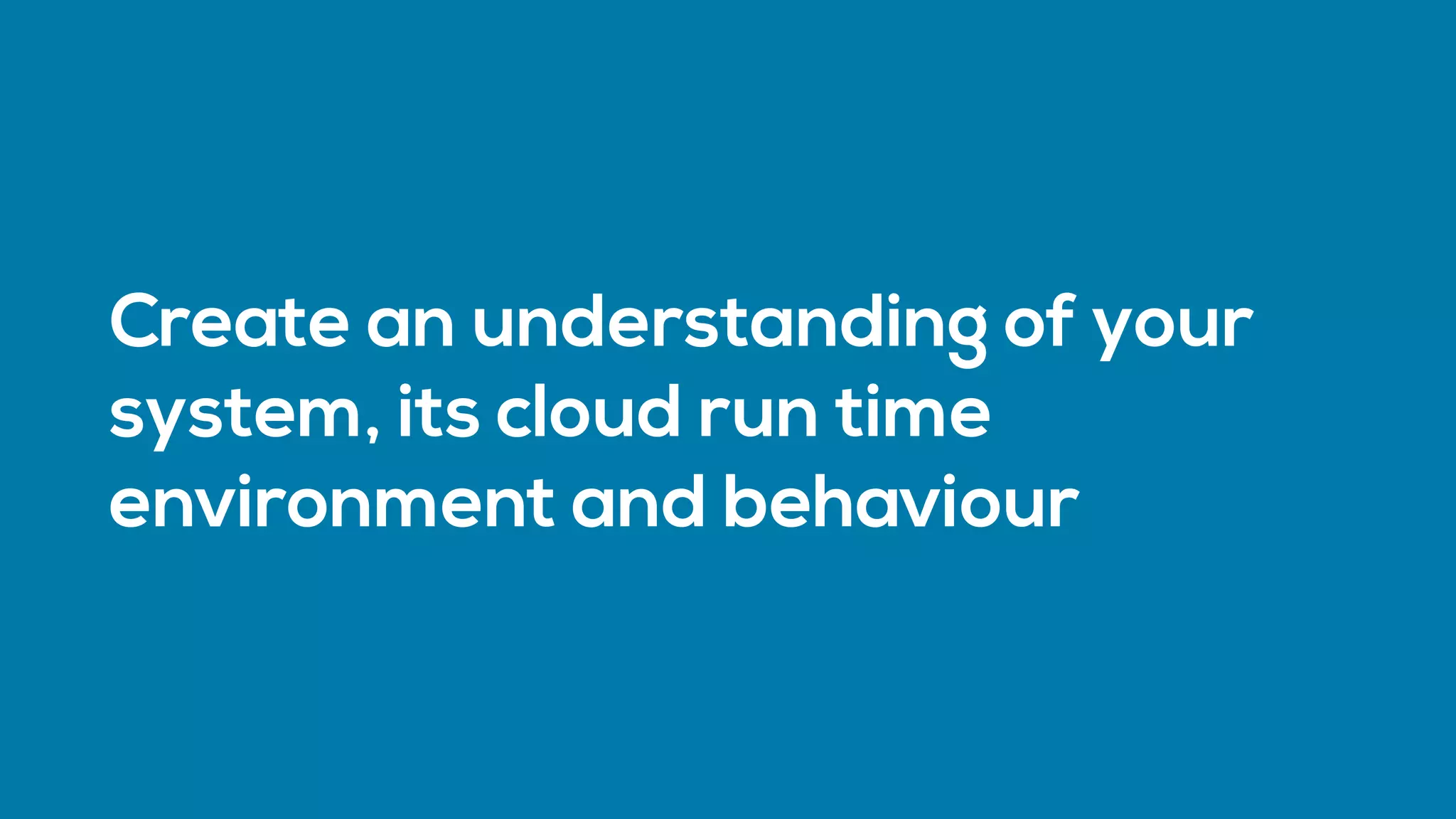 Create an understanding of your
system, its cloud run time
environment and behaviour
 