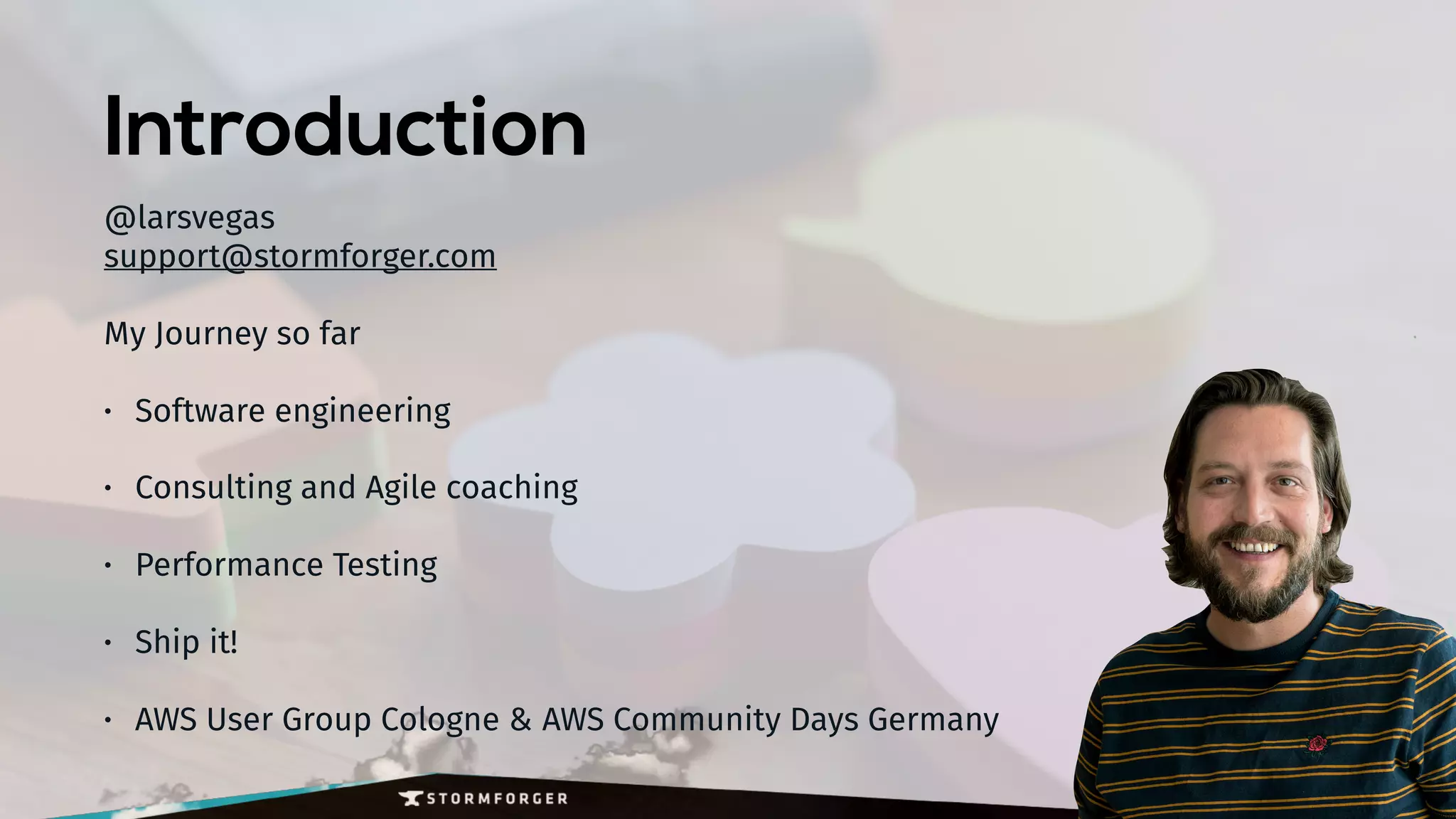 Introduction
@larsvegas 
support@stormforger.com
My Journey so far
• Software engineering
• Consulting and Agile coaching
• Performance Testing
• Ship it!
• AWS User Group Cologne & AWS Community Days Germany
 