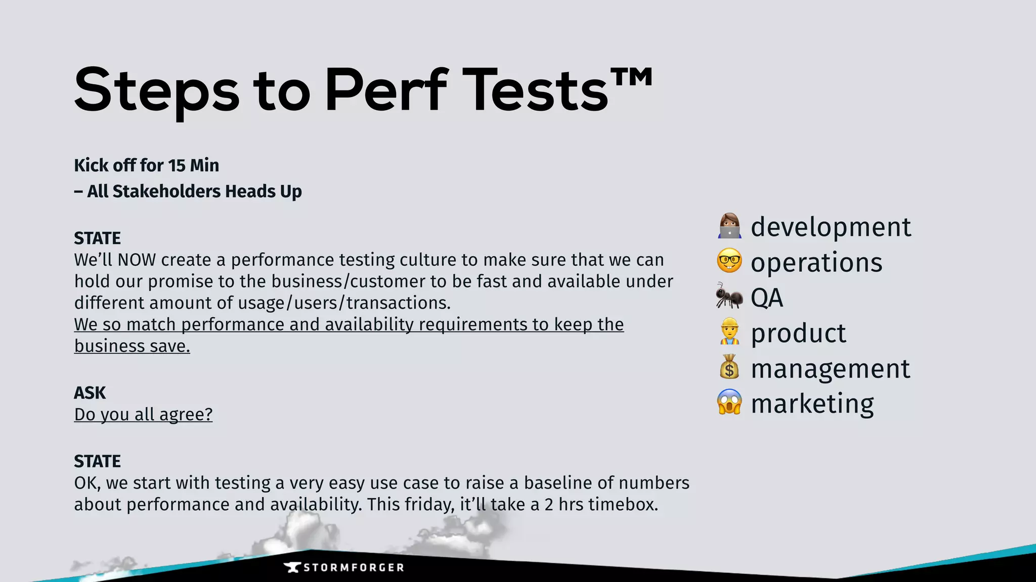 Steps to Perf Tests™
Kick off for 15 Min 
– All Stakeholders Heads Up
STATE 
We’ll NOW create a performance testing culture to make sure that we can
hold our promise to the business/customer to be fast and available under
different amount of usage/users/transactions. 
We so match performance and availability requirements to keep the
business save.
ASK 
Do you all agree?
STATE 
OK, we start with testing a very easy use case to raise a baseline of numbers
about performance and availability. This friday, it’ll take a 2 hrs timebox.
+ development
🤓 operations
🐜 QA
👷 product
💰 management
😱 marketing
 