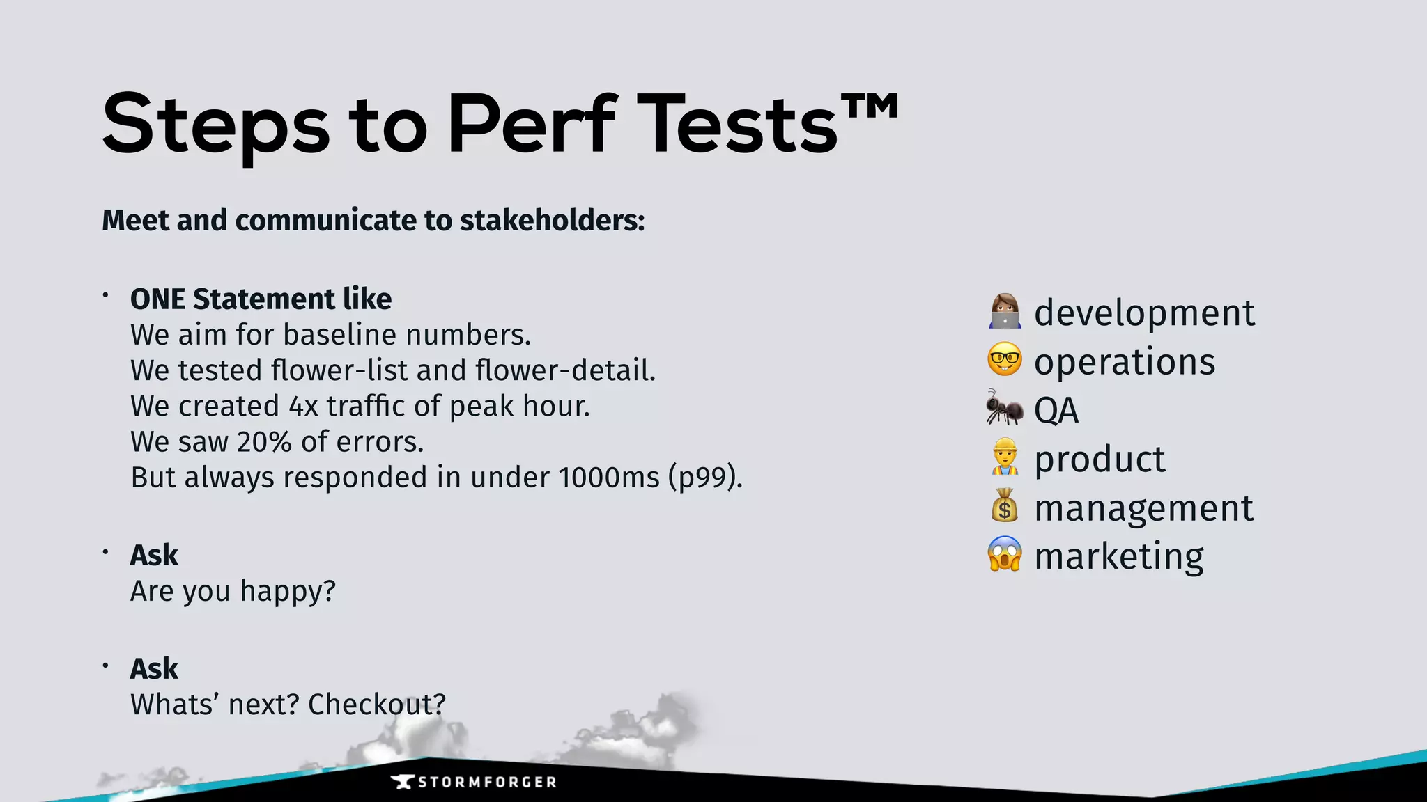 Steps to Perf Tests™
Meet and communicate to stakeholders:
• ONE Statement like 
We aim for baseline numbers. 
We tested ﬂower-list and ﬂower-detail. 
We created 4x trafﬁc of peak hour. 
We saw 20% of errors. 
But always responded in under 1000ms (p99).
• Ask 
Are you happy?
• Ask 
Whats’ next? Checkout?
+ development
🤓 operations
🐜 QA
👷 product
💰 management
😱 marketing
 
