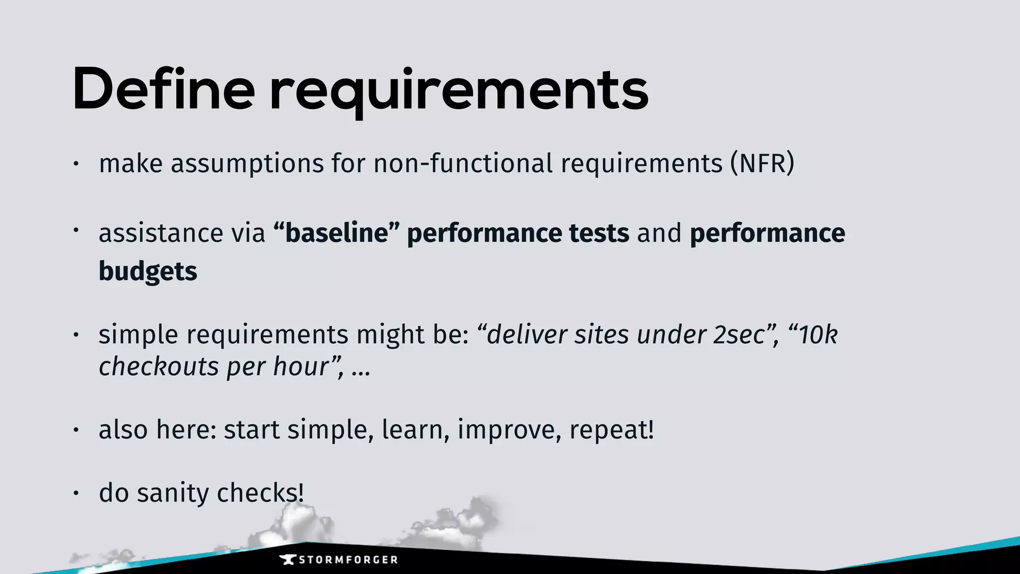 Define requirements
• make assumptions for non-functional requirements (NFR)
• assistance via “baseline” performance tests and performance
budgets
• simple requirements might be: “deliver sites under 2sec”, “10k
checkouts per hour”, …
• also here: start simple, learn, improve, repeat!
• do sanity checks!
 