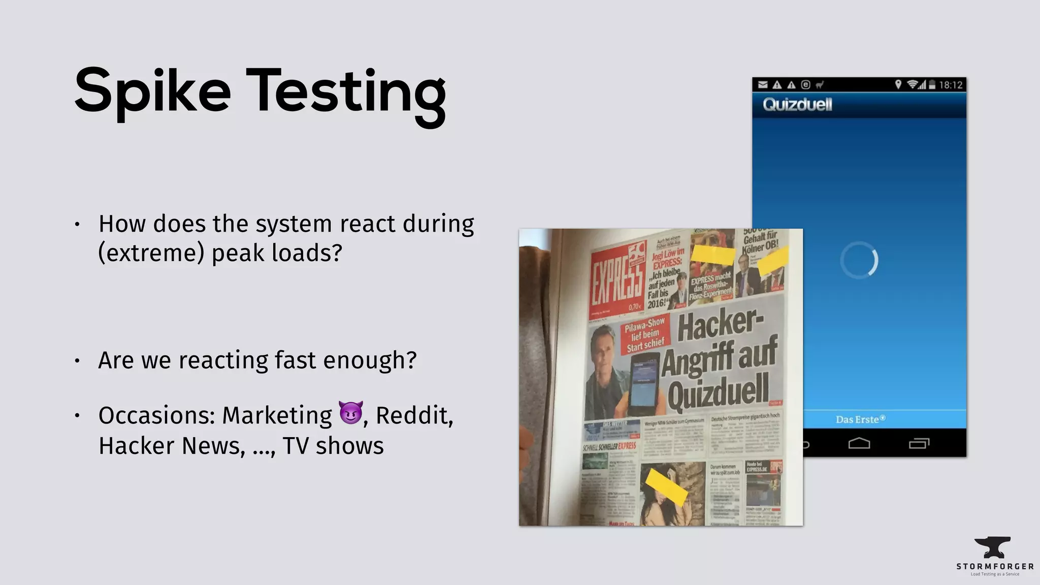 Spike Testing
• How does the system react during
(extreme) peak loads?
• Are we reacting fast enough?
• Occasions: Marketing 😈, Reddit,
Hacker News, …, TV shows
 
