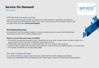 SAP Operations Management Issues
One of the important aspects of SAP consultation and implementation is operations management.
We ensure that your SAP investment doesn’t go in vain in a productive and cost-effective manner with
our state of the art product Service On Demand
Service On Demand
The Existing Disconnect
Our experience in SAP consultation helped us to know in depth about the vendor-Client relationships.
There seems to exist a bit of conflicts between them.
These are some of the usual causes of conflicts
 The solution provided by the support team is frequently not up to mark. However, due to the lack of option for a
second opinion, the business team accepts the same without choice.
 Maintaining a SAP support team is a costly proposition for many medium size companies.
 A yearly contract bounds both the parties, due to which on many occasion, the quality of delivery is compromised.
 The support consultants are not adequately skilled.
Our ways of closing the Gaps
As a vendor of software, support, and training, we understand the need for adequate knowledge
transfer and sustainability. We have designed a tailor made support solution to tackle these existing problems.
 