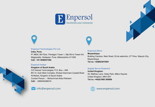 info@enpersol.com www.enpersol.com
Enpersol Technologies Pvt Ltd
India, Pune.
P1 #604, 6th Floor, Pentagon Tower 1, Slip Rd to Tower-3/4,
Magarpatta, Hadapsar, Pune, Maharashtra 411028
Cell : +91 9556537384
Enpersol Arabia
Kingdom of Saudi Arabia
C/O Solved Technologies, P.O. Box – 648
#H-14, Auto Moto Complex, Khobar-Dammam Coastal Road
Al-Rakah, Kingdom of Saudi Arabia
Contact Person : - Mohammed Abdul Raheem
Cell : +966540296016
Enpersol Africa
Mozambique
Building Cardoso, Main Road: 25 de setembro, 2nd Floor, Maputo City,
Mozambique
Tel no: +258823075501
Supply Novus Enpersol
United Kingdom
20, Matthau Lane, Oxley Park, Milton Keynes
United Kingdom, MK4 4SY
Tel no: +44(0)1908 385069
 