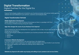 P A G E 6
© 2017 Planner-Template All rights reserved
Enpersol Technologies enables you to transform your business processes with precise mobile apps and
websites that work brilliantly for your partners, customers and employees alike.
Digital Transformation Verticals
Mobile Applications Development
Mobile Applications are a must for all kind of businesses as there is a paradigm shift from
PC browsing to Mobile browsing among the masses.
Apps that changes the course of your Business from Enpersol
Here at Enpersol we start the development of an application with an Idea, not just dive into the process of
Designing and developing.
Enpersol Technologies enables you to transform your business processes with Apps that are
 Precise
 Responsive
 Secure
E commerce Website Development
E-commerce website development is the next big thing in the digital space.
The rule is simple: A good, responsive, and rightly designed website can bring miracles in your business.
We create great websites which delivers by utilizing various Platforms like
 Magneto
 Open cart
 PHP
Websites by Enpersol will enable easy buying and selling of your products and services Online.
Digital Transformation
Digital Overhaul for the Digital Era
 