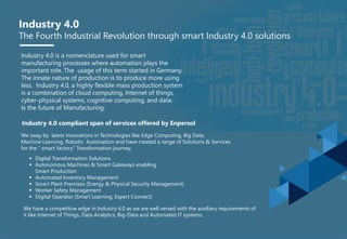 Industry 4.0
The Fourth Industrial Revolution through smart Industry 4.0 solutions
Industry 4.0 is a nomenclature used for smart
manufacturing processes where automation plays the
important role. The usage of this term started in Germany.
The innate nature of production is to produce more using
less. Industry 4.0, a highly flexible mass production system
is a combination of cloud computing, Internet of things,
cyber-physical systems, cognitive computing, and data:
Is the future of Manufacturing.
Industry 4.0 compliant span of services offered by Enpersol
We sway by latest innovations in Technologies like Edge Computing, Big Data,
Machine Learning, Robotic Automation and have created a range of Solutions & Services
for the “ smart factory” Transformation journey.
 Digital Transformation Solutions
 Autonomous Machines & Smart Gateways enabling
Smart Production
 Automated Inventory Management
 Smart Plant Premises (Energy & Physical Security Management)
 Worker Safety Management
 Digital Operator (Smart Learning, Expert Connect)
We have a competitive edge in Industry 4.0 as we are well versed with the auxiliary requirements of
it like Internet of Things, Data Analytics, Big-Data and Automated IT systems.
 