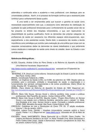 sistemática e continuada entre a academia e meio profissional, com destaque para as
universidades públicas. Assim, é no processo de formação contínuo que a assessoria pode
contribuir para o enfrentamento desse quadro.
        É uma tarefa a ser empreendida pelos que buscam a garantia da saúde como
necessidade essencial/direito visto que, a assessoria como alternativa de viabilização da
qualidade da ação profissional direcionada para o enfrentamento da questão social não se
faz presente no âmbito dos Hospitais Universitários, o que vem repercutindo na
disponibilidade de quadros qualificados, frente as demandas das próprias categorias de
profissionais de saúde por assessoria nos diferentes espaços sócio-ocupacionais, aqui,
especialmente, a dos assistentes sociais. Diante disto, a assessoria não recebe a devida
importância como estratégia que contribui para realização de uma prática que rompa com as
respostas conservadoras dadas às demandas da classe trabalhadora o que certamente
coloca obstáculos à realização da saúde como direito do cidadão, dever do Estado e com
controle social.


Referências Bibliográficas:

ALVES, Eduardo, Análise Critica do Plano Diretor e da Reforma do Aparelho do Estado:
      Uma Reforma Inacabada. Disponível em:
http://www.insrolux.org/textos/13_revistaurutaguaII.htm. acessado em 07/setembro de
2011.
 BEHERING, E.R. Brasil em contra-reforma. Desestruturação do Estado e perda de direitos.
      São Paulo: Cortez, 2003.
BRASIL, Constituição Federal do, (1988).
BRASIL, Lei Orgânica da Saúde (LOS), Lei 8.080, de setembro de 1990. Dispõe sobre as
condições para a promoção, proteção e recuperação da saúde, a organização e o
funcionamento dos serviços correspondentes e dá outras providências. Diário Oficial da
União, Brasília, DF, 19 setembro. 1990.
BRASIL, Plano Diretor da Reforma do Aparelho do Estado de 1995. Disponível em:
http://www.bresserpereira.org.br/Documents/MARE/PlanoDiretor/planodiretor.pdf. Acessado em 15/06/2012 às
15h..
BRAVO, Maria Inês Souza. Serviço Social e reforma sanitária: lutas sociais e práticas
     profissionais. São Paulo/Rio de Janeiro . Cortez: Editora UFRJ , 1996.
BRAVO, Maria Inês Souza & MATOS, Maurílio Castro. “Projeto Ético-Político do Serviço
     Social e sua relação com a Reforma Sanitária: elementos para o debate”. In: Mota,
     Ana Elizabete et al. (org). Serviço Social e saúde. Formação e trabalho profissional.
     OPAS, OMS, Ministério da saúde. São Paulo, Cortez Editora, 2006.
CRESS-RJ. Coletânea de Leis e Resoluções do Cress 7ªR- RJ. 3ª edição atualizada.
     Volume 1. Rio de Janeiro, (2001).
CISLAGHI, Juliana Fiuza. Opinião – Hospitais Universitários: presente caótico e futuro
     incerto. Partes 1 e 2. Disponível em: www.adefrj.org.br. Acessado em 28 de Maio de
     2010.
ESCOREL, Sarah, NASCIMENTO, Dilene Raimundo do e EDLER, Flávio Coelho. “As
     Origens da Reforma Sanitária e do SUS”. In: Nísia Trindade Lima, Silvia Gerchaman e
     Flávio Coelho Edler (orgs). Saúde e Democracia: história e perspectivas do SUS. Rio
     de Janeiro. Editora Fiocruz, 2005.


                                                                                                     11
 