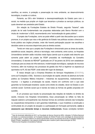 científica, ao ensino, à proteção e preservação do meio ambiente, ao desenvolvimento
tecnológico, à saúde e à cultura.
        Portanto, as OS’s vêm fortalecer a desresponsabilização do Estado para com o
social, na medida que propõe um órgão que terceirize e privatize os serviços públicos, os
quais deveriam ser prestados pelo Estado.
        Em relação às Fundações Estatais de Direito Privado, segundo Teixeira 4, este
projeto de lei está fundamentado nas propostas elaboradas pelo Banco Mundial com o
intuito de ‘modernizar’ o SUS, recomendando uma “racionalização do gasto público”.
        O projeto das Fundações, como se pode refletir a partir das discussões que a autora
promove, é um projeto que visa a não gerência do Estado nas políticas sociais e direciona o
fundo público aos órgãos privados, onde não haverá participação popular nas escolhas e
decisões sobre os recursos disponíveis para os direitos sociais.
        Tendo em vista que o projeto das Fundações é direcionado para as áreas da saúde,
assistência social, desporto, ciência e tecnologia, meio ambiente, entre outros, os Hospitais
Universitários também estão incluídos nesta lógica (sendo que no projeto está descrito que
somente pode aderir ao projeto de FEDP precedido de manifestação do Conselho
Universitário). O decreto do REHUF5 (publicado em 27 de janeiro de 2010) vem estabelecer
mudanças para as áreas de infra-estrutura, modernização tecnológica, captação de recursos
humanos, além da mudança nos processos de gestão dos HU’s e legitimar os aspectos já
apontados na PL 92 das FEDP, onde estes têm lugar de destaque.
        É nessa direção que a Empresa Brasileira de Serviços Hospitalares (EBSERH),
como as Fundações e OSs, favorece a acumulação de capital, através da abertura do fundo
público ao Complexo Médico Industrial – Indústrias de equipamentos, medicamentos e
insumos – e legaliza a privatização da saúde, mesmo em confronto com o que está
garantido na Constituição brasileira: saúde como direito do cidadão, dever do Estado e com
controle social. Controle social que é banido de todas as formas de gestão propostas em
questão.
        É um processo que resulta na precarização das relações de trabalho no âmbito da
saúde, inclusive nos Hospitais Universitários. Essa precarização se reflete na falta de
reajuste salarial e principalmente nas diversas formas de contratos (através das fundações
ou cooperativas) temporários e sem garantias trabalhistas, o que inviabiliza a construção e
continuidade de um projeto de atuação e a participação em formação permanente, como a
assessoria que demanda tempo e recursos institucionais. Essas condições também


4
  Tese de doutorado defendida em 2011 na Faculdade de Serviço Social da UERJ, intitulada “A Política Nacional
de Saúde na contemporaneidade: as Fundações Estatais de Direito Privado como estratégia de direcionamento
do fundo público”. A autora elabora um estudo aprofundado acerca da proposta de lei das Fundações Estatais de
Direito Privado, ressaltando o seu aspecto privatizante para a saúde e para a desconstrução do SUS.
5
  Reforma dos Hospitais Universitários Federais.


                                                                                                           6
 