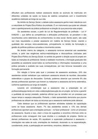 dificultam aos profissionais realizar assessoria devido ao acúmulo de matrículas em
diferentes unidades de saúde na busca de salários compatíveis com o investimento
acadêmico dedicado ao longo de sua vida.
       No âmbito do Serviço Social, o debate sobre assessoria ganha maior relevância com
a maturidade do Projeto Ético-Politico da profissão. É um instrumento que pode ser utilizado
para o aperfeiçoamento da prática profissional na direção do que preconiza este projeto.
       Os assistentes sociais, a partir da Lei de Regulamentação da profissão – Lei nº
8.662/93 –, que define as competências e atribuições profissionais, se percebem e são
reconhecidos como detentores de conhecimentos na área social. Sendo assim, são cada
vez mais requisitados a prestar assessoria em matéria de Serviço Social, visando a
qualidade dos serviços sócio-assistenciais, principalmente no âmbito da formulação e
gestão de políticas públicas e privadas e movimentos sociais.
       No âmbito interno da categoria, a assessoria torna-se essencial aos assistentes
sociais, a partir das exigências teórico-metodológicas e ético-políticas colocadas pelo
Projeto Ético-Político do Serviço Social, no sentido de garantir a direção social do projeto em
todas as inserções do profissional. Sendo a realidade movimento, a formação graduada não
possibilita ao assistente social todos os conhecimentos e informações necessárias a uma
prática pensada e avaliada nas suas consequências, por isso torna-se necessário uma
formação permanente
       Em relação à forma pela qual o processo de assessoria aconteceu, 24% dos
assistentes sociais verbalizam que realizaram assessoria através de reuniões, discussões
sistemáticas e grupos de discussões. Contudo, podemos observar que somente 6% dos
demais profissionais apontam que tiveram ou realizaram a assessoria de forma sistemática,
conforme explicitamos ao longo do trabalho.
       Levando em consideração que a assessoria visa a preparação de um
profissional/equipe tendo em vista a elaboração/execução de um projeto, de forma a garantir
a qualidade do serviço prestado, podemos afirmar que se constitui em um processo que
requer tempo e espaços adequados. Portanto, o dado apresentado demonstra que poucos
profissionais se utilizam de todos os recursos que a assessoria realmente pode oferecer.
       Cabe destacar que os profissionais apontam atividades isoladas de capacitação
como se fosse assessoria. Assim, 7% dos assistentes sociais e 13% dos demais
profissionais apontam para orientações pontuais – no fazer profissional - como um processo
de assessoria. Quanto a isso, citam a troca de sugestões e encontros informais entre os
profissionais onde conseguem tirar suas dúvidas e a avaliação de projetos. Dentre os
demais profissionais de saúde, 8% equalizam a supervisão profissional à assessoria –
orientações nas salas de aula, orientações de mestrado, doutorado ou na especialização,
considerando, ainda, a participação em seminários, encontros, debates e cursos.


                                                                                             7
 