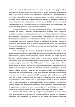 usuários dos serviços sócio-assistenciais, na medida em que é a emancipação e não a
distribuição de recursos que se coloca como limite do projeto profissional. Nesse sentido,
mais do que viabilizar recursos sócio-assistenciais, a prioridade é a democratização de
informações necessárias para que os usuários possam se colocar criticamente nos
processos sociais e identificar o caráter alienado e alienante da sociedade capitalista e,
consequentemente, das políticas sociais, por mais que, na barbárie em que é lançada a
classe trabalhadora na sociedade burguesa, é, contraditoriamente, nas políticas sociais que
ela encontra, frequentemente, alternativas de sobrevivência.
       É neste contexto que se inscreve o tema da assessoria. Este é o tema que encerra o
formulário que orientou a entrevista com os profissionais de saúde, com o objetivo de
possibilitar ao profissional voltar-se criticamente sobre sua história profissional na instituição
em que trabalha e, no limite, na sociedade brasileira. Uma reflexão que, como mostram os
dados empíricos, proporcionou um autoquestionamento que favoreceu, ao final, a indicação
da assessoria como uma estratégia oportuna à qualificação profissional, individual e
coletiva. Os dados revelam, ainda, que há um desconhecimento do que seja um processo
de assessoria, pois prevalece a confusão com outros processos de qualificação profissional,
isolados e assistemáticos.
       Ora, a viabilização dos interesses do Complexo Médico Industrial (CMI) no setor
saúde – o que se realiza na prioridade dada às ações curativas que veiculam equipamentos,
medicamentos e insumos, através de grandes compras realizadas pelo Estado, nas suas
diferentes instâncias, utilizando o fundo público -, tanto precariza as ações de saúde
consideradas como priorita´rias na legislação – prioridade para ações de prevenção, sem
prejuízo das ações assistenciais – Lei 8080-, quanto, ao mesmo tempo, torna o setor de
saúde rentável ao capital, o que coloca os profissionais diante de um paradoxo. Ao mesmo
tempo em que as ações de saúde são realizadas por equipes profissionais – de nível
superior, médio e elementar – cada vez mais diminutas e atingidas pela flexibilização da
formação e dos vínculos trabalhistas, o que tende a resultar em ações burocratizadas e
conservadoras, o complexo médico-industrial é favorecido por ações que fazem girar capital,
visto que o setor é invadido cada vez mais por medicamentos de última geração,
equipamentos e insumos, ainda que não na quantidade e qualidade necessárias, tendo em
vista, as reais necessidades de saúde da população. Em contrapartida, é este complexo
contexto adverso que demanda um profissional com capacitação teórico-metodológico,
ético-política e técnico-operativa, tendo em vista respostas de qualidade às reais demandas
da população usuária do sistema de saúde brasileiro que envolve rede pública e privada.
       Conforme Vasconcelos (2005:14), assegurar um perfil profissional nessa direção
exige a manutenção de um processo de formação profissional contínuo com garantia da
capacitação dos profissionais já formados, o que requer uma relação necessária,


                                                                                               10
 