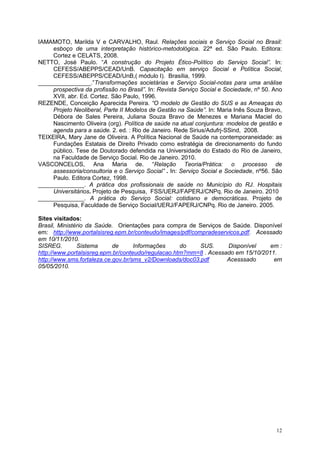 IAMAMOTO, Marilda V e CARVALHO, Raul. Relações sociais e Serviço Social no Brasil:
     esboço de uma interpretação histórico-metodológica. 22ª ed. São Paulo. Editora:
     Cortez e CELATS, 2008.
NETTO, José Paulo. “A construção do Projeto Ético-Político do Serviço Social”. In:
     CEFESS/ABEPPS/CEAD/UnB. Capacitação em serviço Social e Política Social,
     CEFESS/ABEPPS/CEAD/UnB,( módulo I). Brasília, 1999.
________________.”Transformações societárias e Serviço Social-notas para uma análise
     prospectiva da profissão no Brasil”. In: Revista Serviço Social e Sociedade, nº 50. Ano
     XVII, abr. Ed. Cortez. São Paulo, 1996.
REZENDE, Conceição Aparecida Pereira. “O modelo de Gestão do SUS e as Ameaças do
     Projeto Neoliberal, Parte II Modelos de Gestão na Saúde”. In: Maria Inês Souza Bravo,
     Débora de Sales Pereira, Juliana Souza Bravo de Menezes e Mariana Maciel do
     Nascimento Oliveira (org). Política de saúde na atual conjuntura: modelos de gestão e
     agenda para a saúde. 2. ed. : Rio de Janeiro. Rede Sirius/Adufrj-SSind, 2008.
TEIXEIRA, Mary Jane de Oliveira. A Política Nacional de Saúde na contemporaneidade: as
     Fundações Estatais de Direito Privado como estratégia de direcionamento do fundo
     público. Tese de Doutorado defendida na Universidade do Estado do Rio de Janeiro,
     na Faculdade de Serviço Social. Rio de Janeiro. 2010.
VASCONCELOS, Ana Maria de. “Relação Teoria/Prática: o processo de
     assessoria/consultoria e o Serviço Social” . In: Serviço Social e Sociedade, nº56. São
     Paulo. Editora Cortez, 1998.
______________. A prática dos profissionais de saúde no Município do RJ. Hospitais
     Universitários. Projeto de Pesquisa, FSS/UERJ/FAPERJ/CNPq. Rio de Janeiro. 2010
______________. A prática do Serviço Social: cotidiano e democráticas. Projeto de
     Pesquisa, Faculdade de Serviço Social/UERJ/FAPERJ/CNPq. Rio de Janeiro. 2005.

Sites visitados:
Brasil, Ministério da Saúde. Orientações para compra de Serviços de Saúde. Disponível
em: http://www.portalsisreg.epm.br/conteudo/images/pdf/compradeservicos.pdf. Acessado
em 10/11/2010.
SISREG.        Sistema      de      Informações     do    SUS.     Disponível     em :
http://www.portalsisreg.epm.br/conteudo/regulacao.htm?mm=8 . Acessado em 15/10/2011.
http://www.sms.fortaleza.ce.gov.br/sms_v2/Downloads/doc03.pdf      Acesssado       em
05/05/2010.




                                                                                         12
 