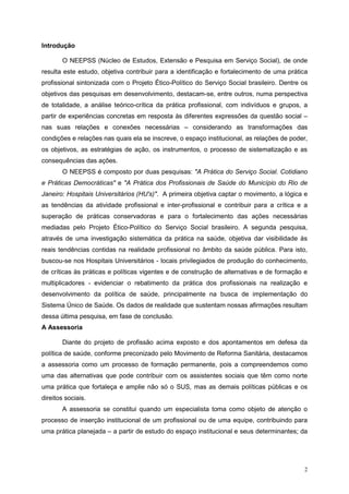 Introdução

       O NEEPSS (Núcleo de Estudos, Extensão e Pesquisa em Serviço Social), de onde
resulta este estudo, objetiva contribuir para a identificação e fortalecimento de uma prática
profissional sintonizada com o Projeto Ético-Político do Serviço Social brasileiro. Dentre os
objetivos das pesquisas em desenvolvimento, destacam-se, entre outros, numa perspectiva
de totalidade, a análise teórico-crítica da prática profissional, com indivíduos e grupos, a
partir de experiências concretas em resposta às diferentes expressões da questão social –
nas suas relações e conexões necessárias – considerando as transformações das
condições e relações nas quais ela se inscreve, o espaço institucional, as relações de poder,
os objetivos, as estratégias de ação, os instrumentos, o processo de sistematização e as
consequências das ações.
       O NEEPSS é composto por duas pesquisas: "A Prática do Serviço Social. Cotidiano
e Práticas Democráticas" e "A Prática dos Profissionais de Saúde do Município do Rio de
Janeiro: Hospitais Universitários (HU's)". A primeira objetiva captar o movimento, a lógica e
as tendências da atividade profissional e inter-profissional e contribuir para a crítica e a
superação de práticas conservadoras e para o fortalecimento das ações necessárias
mediadas pelo Projeto Ético-Político do Serviço Social brasileiro. A segunda pesquisa,
através de uma investigação sistemática da prática na saúde, objetiva dar visibilidade às
reais tendências contidas na realidade profissional no âmbito da saúde pública. Para isto,
buscou-se nos Hospitais Universitários - locais privilegiados de produção do conhecimento,
de críticas às práticas e políticas vigentes e de construção de alternativas e de formação e
multiplicadores - evidenciar o rebatimento da prática dos profissionais na realização e
desenvolvimento da política de saúde, principalmente na busca de implementação do
Sistema Único de Saúde. Os dados de realidade que sustentam nossas afirmações resultam
dessa última pesquisa, em fase de conclusão.
A Assessoria

       Diante do projeto de profissão acima exposto e dos apontamentos em defesa da
política de saúde, conforme preconizado pelo Movimento de Reforma Sanitária, destacamos
a assessoria como um processo de formação permanente, pois a compreendemos como
uma das alternativas que pode contribuir com os assistentes sociais que têm como norte
uma prática que fortaleça e amplie não só o SUS, mas as demais políticas públicas e os
direitos sociais.
       A assessoria se constitui quando um especialista toma como objeto de atenção o
processo de inserção institucional de um profissional ou de uma equipe, contribuindo para
uma prática planejada – a partir de estudo do espaço institucional e seus determinantes; da




                                                                                           2
 