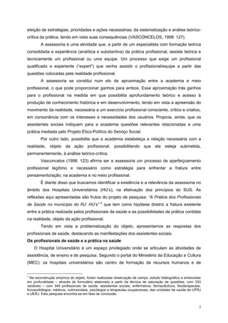 eleição de estratégias, prioridades e ações necessárias; da sistematização e análise teórico-
crítica da prática, tendo em vista suas consequências (VASCONCELOS, 1998: 127).
        A assessoria é uma atividade que, a partir de um especialista com formação teórica
consolidada e experiência (analítica e substantiva) da prática profissional, assiste teórica e
tecnicamente um profissional ou uma equipe. Um processo que exige um profissional
qualificado e experiente (“expert”) que venha assistir o profissional/equipe a partir das
questões colocadas pela realidade profissional.
        A assessoria se constitui num elo de aproximação entre a academia e meio
profissional, o que pode proporcionar ganhos para ambos. Essa aproximação trás ganhos
para o profissional na medida em que possibilita aprofundamento teórico e acesso à
produção de conhecimento histórica e em desenvolvimento, tendo em vista a apreensão do
movimento da realidade, necessária a um exercício profissional consciente, crítico e criativo,
em consonância com os interesses e necessidades dos usuários. Propicia, ainda, que os
assistentes sociais indiquem para a academia questões relevantes relacionadas a uma
prática mediada pelo Projeto Ético-Político do Serviço Social.
        Por outro lado, possibilita que a academia estabeleça a relação necessária com a
realidade, objeto da ação profissional, possibilitando que ela esteja submetida,
permanentemente, à análise teórico-crítica.
        Vasconcelos (1998: 123) afirma ser a assessoria um processo de aperfeiçoamento
profissional legítimo e necessário como estratégia para enfrentar a fratura entre
pensamento/ação, na academia e no meio profissional.
        É diante disso que buscamos identificar a existência e a relevância da assessoria no
âmbito dos Hospitais Universitários (HU’s), na efetivação dos princípios do SUS. As
reflexões aqui apresentadas são frutos do projeto de pesquisa: “A Prática dos Profissionais
                                              2
de Saúde no município do RJ: HU’s”                que tem como hipótese diretriz a fratura existente
entre a prática realizada pelos profissionais de saúde e as possibilidades de prática contidas
na realidade, objeto da ação profissional.
        Tendo em vista a problematização do objeto, apresentamos as respostas dos
profissionais de saúde, destacando as manifestações dos assistentes sociais.
Os profissionais de saúde e a prática na saúde
    O Hospital Universitário é um espaço privilegiado onde se articulam as atividades de
assistência, de ensino e de pesquisa. Segundo o portal do Ministério da Educação e Cultura
(MEC): os hospitais universitários são centro de formação de recursos humanos e de


2
  Na reconstrução empírica do objeto, foram realizadas observação de campo, estudo bibliográfico e entrevistas
em profundidade – através de formulário elaborado a partir da técnica de saturação de questões, com 333
variáveis – com 349 profissionais de saúde: assistentes sociais, enfermeiros, farmacêuticos, fisioterapeutas,
fonoaudiólogos, médicos, nutricionistas, psicólogos e terapeutas ocupacionais, das unidades de saúde da UFRJ
e UERJ. Esta pesquisa encontra-se em fase de conclusão.


                                                                                                            3
 