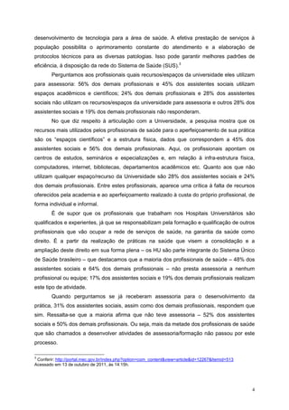 desenvolvimento de tecnologia para a área de saúde. A efetiva prestação de serviços à
população possibilita o aprimoramento constante do atendimento e a elaboração de
protocolos técnicos para as diversas patologias. Isso pode garantir melhores padrões de
eficiência, à disposição da rede do Sistema de Saúde (SUS).3
        Perguntamos aos profissionais quais recursos/espaços da universidade eles utilizam
para assessoria: 56% dos demais profissionais e 45% dos assistentes sociais utilizam
espaços acadêmicos e científicos; 24% dos demais profissionais e 28% dos assistentes
sociais não utilizam os recursos/espaços da universidade para assessoria e outros 28% dos
assistentes sociais e 19% dos demais profissionais não responderam.
        No que diz respeito à articulação com a Universidade, a pesquisa mostra que os
recursos mais utilizados pelos profissionais de saúde para o aperfeiçoamento de sua prática
são os “espaços científicos” e a estrutura física, dados que correspondem a 45% dos
assistentes sociais e 56% dos demais profissionais. Aqui, os profissionais apontam os
centros de estudos, seminários e especializações e, em relação à infra-estrutura física,
computadores, internet, bibliotecas, departamentos acadêmicos etc. Quanto aos que não
utilizam qualquer espaço/recurso da Universidade são 28% dos assistentes sociais e 24%
dos demais profissionais. Entre estes profissionais, aparece uma crítica à falta de recursos
oferecidos pela academia e ao aperfeiçoamento realizado à custa do próprio profissional, de
forma individual e informal.
        É de supor que os profissionais que trabalham nos Hospitais Universitários são
qualificados e experientes, já que se responsabilizam pela formação e qualificação de outros
profissionais que vão ocupar a rede de serviços de saúde, na garantia da saúde como
direito. É a partir da realização de práticas na saúde que visem a consolidação e a
ampliação deste direito em sua forma plena – os HU são parte integrante do Sistema Único
de Saúde brasileiro – que destacamos que a maioria dos profissionais de saúde – 48% dos
assistentes sociais e 64% dos demais profissionais – não presta assessoria a nenhum
profissional ou equipe; 17% dos assistentes sociais e 19% dos demais profissionais realizam
este tipo de atividade.
        Quando perguntamos se já receberam assessoria para o desenvolvimento da
prática, 31% dos assistentes sociais, assim como dos demais profissionais, respondem que
sim. Ressalta-se que a maioria afirma que não teve assessoria – 52% dos assistentes
sociais e 50% dos demais profissionais. Ou seja, mais da metade dos profissionais de saúde
que são chamados a desenvolver atividades de assessoria/formação não passou por este
processo.

3
 Conferir: http://portal.mec.gov.br/index.php?option=com_content&view=article&id=12267&Itemid=513
Acessado em 13 de outubro de 2011, às 14:15h.




                                                                                                    4
 