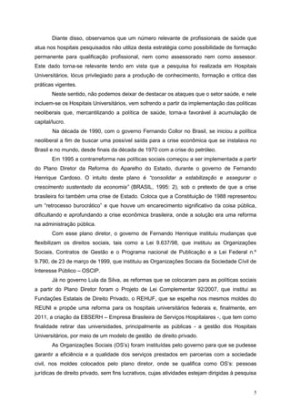 Diante disso, observamos que um número relevante de profissionais de saúde que
atua nos hospitais pesquisados não utiliza desta estratégia como possibilidade de formação
permanente para qualificação profissional, nem como assessorado nem como assessor.
Este dado torna-se relevante tendo em vista que a pesquisa foi realizada em Hospitais
Universitários, lócus privilegiado para a produção de conhecimento, formação e critica das
práticas vigentes.
        Neste sentido, não podemos deixar de destacar os ataques que o setor saúde, e nele
incluem-se os Hospitais Universitários, vem sofrendo a partir da implementação das políticas
neoliberais que, mercantilizando a política de saúde, torna-a favorável à acumulação de
capital/lucro.
        Na década de 1990, com o governo Fernando Collor no Brasil, se iniciou a política
neoliberal a fim de buscar uma possível saída para a crise econômica que se instalava no
Brasil e no mundo, desde finais da década de 1970 com a crise do petróleo.
        Em 1995 a contrarreforma nas políticas sociais começou a ser implementada a partir
do Plano Diretor da Reforma do Aparelho do Estado, durante o governo de Fernando
Henrique Cardoso. O intuito deste plano é “consolidar a estabilização e assegurar o
crescimento sustentado da economia” (BRASIL, 1995: 2), sob o pretexto de que a crise
brasileira foi também uma crise de Estado. Coloca que a Constituição de 1988 representou
um “retrocesso burocrático” e que houve um encarecimento significativo da coisa pública,
dificultando e aprofundando a crise econômica brasileira, onde a solução era uma reforma
na administração pública.
        Com esse plano diretor, o governo de Fernando Henrique instituiu mudanças que
flexibilizam os direitos sociais, tais como a Lei 9.637/98, que instituiu as Organizações
Sociais, Contratos de Gestão e o Programa nacional de Publicação e a Lei Federal n.º
9.790, de 23 de março de 1999, que instituiu as Organizações Sociais da Sociedade Cívil de
Interesse Público – OSCIP.
        Já no governo Lula da Silva, as reformas que se colocaram para as políticas sociais
a partir do Plano Diretor foram o Projeto de Lei Complementar 92/2007, que institui as
Fundações Estatais de Direito Privado, o REHUF, que se espelha nos mesmos moldes do
REUNI e propõe uma reforma para os hospitais universitários federais e, finalmente, em
2011, a criação da EBSERH – Empresa Brasileira de Serviços Hospitalares -, que tem como
finalidade retirar das universidades, principalmente as públicas - a gestão dos Hospitais
Universitários, por meio de um modelo de gestão de direito privado.
        As Organizações Sociais (OS’s) foram instituídas pelo governo para que se pudesse
garantir a eficiência e a qualidade dos serviços prestados em parcerias com a sociedade
civil, nos moldes colocados pelo plano diretor, onde se qualifica como OS’s: pessoas
jurídicas de direito privado, sem fins lucrativos, cujas atividades estejam dirigidas à pesquisa


                                                                                               5
 