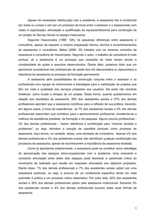 Apesar da necessária interlocução com a academia, a assessoria não é constituída
por aulas ou cursos e sim por um processo de troca entre o assessor e o assessorado com
vistas à organização, articulação e qualificação da equipe/profissional para construção de
um projeto do Serviço Social no espaço institucional.
       Segundo Vasconcelos (1998: 128), há pequenas diferenças entre assessoria e
consultoria, apesar de requerer a mesma preparação teórica, técnica e encaminhamentos
de assessores e consultores. Matos (2006: 32) trabalha com os mesmos conceitos de
assessoria e consultoria de Vasconcelos. Segundo o autor, o trabalho de consultoria é mais
pontual. Já a assessoria é um processo que necessita de maior tempo devido à
complexidade de ações e assuntos desenvolvidos. Diante disto, podemos dizer que um
percentual considerável dos profissionais de saúde dos HU desconsidera ou desconhece a
relevância da assessoria no processo de formação permanente.
       A assessoria abre possibilidades de construção conjunta entre o assessor e os
profissionais e/ou equipe de instrumentos e estratégias para a viabilização de projetos que
têm em vista a qualidade dos serviços prestados aos usuários. Ela pode não somente
fortalecer, como mudar a direção de um projeto. Desta forma, quando questionamos em
relação aos resultados da assessoria, 38% dos assistentes sociais e 27% dos demais
profissionais apontam que a assessoria contribuiu para a reflexão de sua prática, havendo,
em alguns casos, a troca de experiências. Já 7% dos assistentes sociais e 5% dos demais
profissionais respondem que contribuiu para o aprimoramento profissional, remetendo-se a
melhora da assistência prestada, da formação e da pesquisa. Alguns poucos profissionais -
3% dos demais profissionais – fazem referência à contribuição para “resolver dúvidas e
problemas”, ou seja, abordam a solução de questões pontuais como processo de
assessoria. Aqui temos, na verdade, talvez, uma atividade de consultoria. Apenas 2% dos
demais profissionais e 3% dos assistentes sociais não identificam qualquer contribuição dos
processos de assessoria, apesar de reconhecerem a importância da assessoria recebida.
       Como já apontamos anteriormente, a assessoria pode se constituir como estratégia
de aproximação dos espaços sócio-ocupacionais com a academia. Uma crescente e
constante articulação entre estes dois espaços pode favorecer a apreensão crítica do
movimento da realidade que resulte em respostas articuladas aos objetivos propostos.
Diante disso, 1% dos demais profissionais e 7% dos assistentes sociais optam por uma
assessoria particular, ou seja, a procura de um profissional específico tendo em vista
submeter a prática a um processo crítico sistemático. Por outro lado, 62% dos assistentes
sociais e 30% dos demais profissionais optam pela assessoria institucional. Somente 3%
dos assistentes sociais e 4% dos demais profissionais buscam pelas duas formas de
assessoria.




                                                                                         8
 