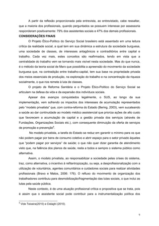 A partir da reflexão proporcionada pela entrevista, ao entrevistado, cabe ressaltar,
que a maioria dos profissionais, quando perguntados se possuem interesse por assessoria
responderam positivamente: 79% dos assistentes sociais e 47% dos demais profissionais.
CONSIDERAÇÕES FINAIS
          O Projeto Ético-Político do Serviço Social brasileiro está assentado em uma leitura
crítica da realidade social, a qual tem em sua dinâmica a estrutura da sociedade burguesa,
uma sociedade de classes, de interesses antagônicos e contraditórios entre capital e
trabalho. Cada vez mais, estes conceitos são reafirmados, tendo em vista que a
centralidade do trabalho vem se tornando mais visível nesta sociedade. Mas do que nunca,
é o método da teoria social de Marx que possibilita a apreensão do movimento da sociedade
burguesa que, na contradição entre trabalho-capital, tem sua base na propriedade privada
dos meios essenciais de produção, na exploração do trabalho e na concentração da riqueza
socialmente, o que nos remete à luta de classes.
          O projeto de Reforma Sanitária e o Projeto Ético-Político do Serviço Social se
articulam na defesa da vida e da expansão dos indivíduos sociais.
          Apesar dos avanços conquistados legalmente, o SUS, ao longo da sua
implementação, vem sofrendo os impactos dos interesses de acumulação representados
pelo “modelo privatista” que, com contra-reforma do Estado (Bering, 2003), vem sucateando
a saúde ao dar continuidade ao modelo médico assistencial que prioriza ações de alto custo
que favorecem a acumulação de capital e a gestão privada dos serviços (através de
Fundações, Organizações Sociais etc.), com consequente diminuição da oferta de serviços
de promoção e prevenção6.
           No modelo privatista, a tarefa do Estado se reduz em garantir o mínimo para os que
não podem pagar por bens de consumo coletivo e abrir espaço para o setor privado àqueles
que “podem pagar por serviços” de saúde; o que não quer dizer garantia de atendimento
visto que, na falência dos planos de saúde, resta a todos e sempre o sistema público como
alternativa.
          Assim, o modelo privatista, ao responsabilizar a sociedade pelas crises do sistema,
traz, como alternativa, o incentivo à refilantropização, ou seja, a desprofissionalização com a
utilização de voluntários, agentes comunitários e cuidadores sociais para realizar atividades
profissionais (Bravo e Matos, 2006: 176). O refluxo do movimento de organização dos
trabalhadores contribuiu para desmobilização/fragmentação das lutas sociais, o que inclui as
lutas pela saúde pública.
          Neste contexto, é de uma atuação profissional crítica e propositiva que se trata, pois
é assim que o assistente social pode contribuir para a instrumentalização política dos

6
    Vide Teixeira(2010) e Cislaghi (2010).



                                                                                              9
 