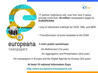 17 partner institutions will, over ther next 3 years,
                      provide more than 18 million newspapers pages to
                      EUROPEANA

                     • Use of refinement methods for OCR, ORL and NER


                      • Transformation of local metadata to the EDM


                      3 main public workshops:

                        On Refinement (1st year)
                        On Aggregation and Presentation (2nd year)

On newspapers in Europe and the Digital Agenda for Europe (3rd year)

            At least 10 national Information Days
           http://www.europeana-newspapers.eu/
 