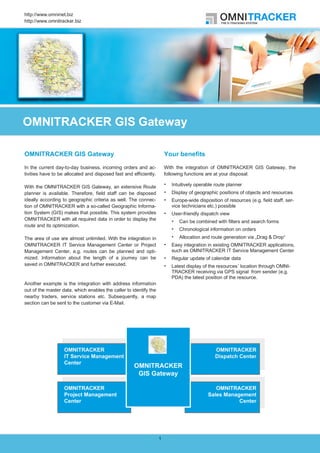 http://www.omninet.biz
http://www.omnitracker.biz




OMNITRACKER GIS Gateway

OMNITRACKER GIS Gateway                                                Your benefits

In the current day-to-day business, incoming orders and ac-            With the integration of OMNITRACKER GIS Gateway, the
tivities have to be allocated and disposed fast and efficiently.       following functions are at your disposal:

With the OMNITRACKER GIS Gateway, an extensive Route                      Intuitively operable route planner
planner is available. Therefore, field staff can be disposed              Display of geographic positions of objects and resources
ideally according to geographic criteria as well. The connec-             Europe-wide disposition of resources (e.g. field staff, ser-
tion of OMNITRACKER with a so-called Geographic Informa-                  vice technicians etc.) possible
tion System (GIS) makes that possible. This system provides               User-friendly dispatch view
OMNITRACKER with all required data in order to display the
                                                                             Can be combined with filters and search forms
route and its optimization.
                                                                             Chronological information on orders
The area of use are almost unlimited. With the integration in                Allocation and route generation via „Drag & Drop“
OMNITRACKER IT Service Management Center or Project                       Easy integration in existing OMNITRACKER applications,
Management Center, e.g. routes can be planned and opti-                   such as OMNITRACKER IT Service Management Center
mized. Information about the length of a journey can be                   Regular update of calendar data
saved in OMNITRACKER and further executed.                                Latest display of the resources´ location through OMNI-
                                                                          TRACKER receiving via GPS signal from sender (e.g.
                                                                          PDA) the latest position of the resource.
Another example is the integration with address information
out of the master data, which enables the caller to identify the
nearby traders, service stations etc. Subsequently, a map
section can be sent to the customer via E-Mail.




                                                                   1
 