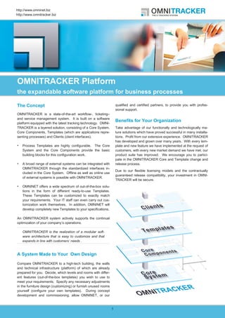 http://www.omninet.biz
http://www.omnitracker.biz




OMNITRACKER Platform
the expandable software platform for business processes

The Concept                                                         qualified and certified partners, to provide you with profes-
                                                                    sional support.
OMNITRACKER is a state-of-the-art workflow-, ticketing–
and service management system. It is built on a software
platform equipped with the latest tracking technology. OMNI-
                                                                    Benefits for Your Organization
TRACKER is a layered solution, consisting of a Core System,         Take advantage of our functionally and technologically ma-
Core Components, Templates (which are applications repre-           ture solutions which have proved successful in many installa-
senting processes) and Clients (client interfaces).                 tions. Profit from our extensive experience. OMNITRACKER
                                                                    has developed and grown over many years. With every tem-
    Process Templates are highly configurable. The Core             plate and new feature we have implemented at the request of
    System and the Core Components provide the basic                customers, with every new market demand we have met, our
    building blocks for this configuration work.                    product suite has improved. We encourage you to partici-
                                                                    pate in the OMNITRACKER Core and Template change and
    A broad range of external systems can be integrated with        release process.
    OMNITRACKER through the standardized interfaces in-
                                                                    Due to our flexible licensing models and the contractually
    cluded in the Core System. Offline as well as online use
                                                                    guaranteed release compatibility, your investment in OMNI-
    of external systems is possible with OMNITRACKER.
                                                                    TRACKER will be secure.
    OMNINET offers a wide spectrum of out-of-the-box solu-
    tions in the form of different ready-to-use Templates.
    These Templates can be customized to exactly match
    your requirements. Your IT staff can even carry out cus-
    tomization work themselves. In addition, OMNINET will
    develop completely new Templates to your specifications.

An OMNITRACKER system actively supports the continual
optimization of your company’s operations.

    OMNITRACKER is the realization of a modular soft-
    ware architecture that is easy to customize and that
    expands in line with customers’ needs .


A System Made to Your Own Design

Compare OMNITRACKER to a high-tech building, the walls
and technical infrastructure (platform) of which are already
prepared for you. Decide, which levels and rooms with differ-
ent features (out-of-the-box templates) you wish to use to
meet your requirements. Specify any necessary adjustments
in the furniture design (customizing) or furnish unused rooms
yourself (configure your own templates). During concept
development and commissioning, allow OMNINET, or our


                                                                1
 