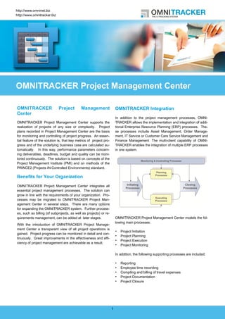 http://www.omninet.biz
http://www.omnitracker.biz




OMNITRACKER Project Management Center

OMNITRACKER                  Project        Management                  OMNITRACKER Integration
Center
                                                                        In addition to the project management processes, OMNI-
OMNITRACKER Project Management Center supports the                      TRACKER allows the implementation and integration of addi-
realization of projects of any size or complexity. Project              tional Enterprise Resource Planning (ERP) processes. The-
plans recorded in Project Management Center are the basis               se processes include Asset Management, Order Manage-
for monitoring and controlling of project progress. An essen-           ment, IT Service or Customer Care Service Management and
tial feature of the solution is, that key metrics of project pro-       Finance Management. The multi-client capability of OMNI-
gress and of the underlying business case are calculated au-            TRACKER enables the integration of multiple ERP processes
tomatically. In this way, performance parameters concern-               in one system.
ing deliverables, deadlines, budget and quality can be moni-
tored continuously. The solution is based on concepts of the
Project Management Institute (PMI) and on methods of the
PRINCE2 (Projects IN Controlled Environments) standard.

Benefits for Your Organization
OMNITRACKER Project Management Center integrates all
essential project management processes. The solution can
grow in line with the requirements of your organization. Pro-
cesses may be migrated to OMNITRACKER Project Man-
agement Center in several steps. There are many options
for expanding the OMNITRACKER system. Further process-
es, such as billing (of subprojects, as well as projects) or re-
quirements management, can be added at later stages.                    OMNITRACKER Project Management Center models the fol-
                                                                        lowing main processes:
With the introduction of OMNITRACKER Project Manage-
ment Center a transparent view of all project operations is
                                                                           Project Initiation
gained. Project progress can be monitored in detail and con-
                                                                           Project Planning
tinuously. Great improvements in the effectiveness and effi-
                                                                           Project Execution
ciency of project management are achievable as a result.
                                                                           Project Monitoring

                                                                        In addition, the following supporting processes are included:

                                                                           Reporting
                                                                           Employee time recording
                                                                           Compiling and billing of travel expenses
                                                                           Project Documentation
                                                                           Project Closure




                                                                    1
 