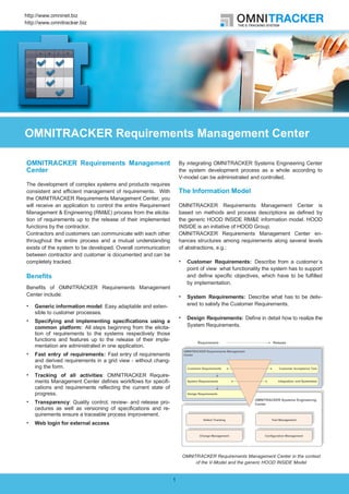 http://www.omninet.biz
http://www.omnitracker.biz




OMNITRACKER Requirements Management Center

OMNITRACKER Requirements Management                                 By integrating OMNITRACKER Systems Engineering Center
Center                                                              the system development process as a whole according to
                                                                    V-model can be administrated and controlled.
The development of complex systems and products requires
consistent and efficient management of requirements. With           The Information Model
the OMNITRACKER Requirements Management Center, you
will receive an application to control the entire Requirement       OMNITRACKER Requirements Management Center is
Management & Engineering (RM&E) process from the elicita-           based on methods and process descriptions as defined by
tion of requirements up to the release of their implemented         the generic HOOD INSIDE RM&E information model. HOOD
functions by the contractor.                                        INSIDE is an initiative of HOOD Group.
Contractors and customers can communicate with each other           OMNITRACKER Requirements Management Center en-
throughout the entire process and a mutual understanding            hances structures among requirements along several levels
exists of the system to be developed. Overall communication         of abstractions, e.g.:
between contractor and customer is documented and can be
completely tracked.                                                    Customer Requirements: Describe from a customer´s
                                                                       point of view what functionality the system has to support
Benefits                                                               and define specific objectives, which have to be fulfilled
                                                                       by implementation.
Benefits of OMNITRACKER Requirements Management
Center include:                                                        System Requirements: Describe what has to be deliv-
    Generic information model: Easy adaptable and exten-               ered to satisfy the Customer Requirements.
    sible to customer processes.
                                                                       Design Requirements: Define in detail how to realize the
    Specifying and implementing specifications using a
    common platform: All steps beginning from the elicita-             System Requirements.
    tion of requirements to the systems respectively those
    functions and features up to the release of their imple-
    mentation are administrated in one application.
    Fast entry of requirements: Fast entry of requirements
    and derived requirements in a grid view - without chang-
    ing the form.
    Tracking of all activities: OMNITRACKER Require-
    ments Management Center defines workflows for specifi-
    cations and requirements reflecting the current state of
    progress.
    Transparency: Quality control, review- and release pro-
    cedures as well as versioning of specifications and re-
    quirements ensure a traceable process improvement.
    Web login for external access




                                                                     OMNITRACKER Requirements Management Center in the context
                                                                          of the V-Model and the generic HOOD INSIDE Model


                                                                1
 