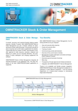 http://www.omninet.biz
http://www.omnitracker.biz




OMNITRACKER Stock & Order Management

OMNITRACKER Stock & Order Manage-                                        Your Benefits
ment
                                                                         With OMNITRACKER Stock & Order Management, the fol-
A smooth, economic and customer-friendly ordering system                 lowing benefits are at your disposal:
requires a flexible IT-system. With OMNITRACKER Stock &
Order Management you get a modular software for repre-                      View and execute order enquiries
senting the whole ordering process. A structured overview of                Create and execute offers
stock, enquiries and current orders supplements the solution.               Tracking of orders
Typical tasks like the creation of offers, administration of arti-          Central and easy article administration
cles, approval of order enquiries, execution, shipment and
                                                                            Overview of the current stock of articles
follow-up of orders can be executed efficiently. The proc-
esses of article redemption and charging supplement the                     Management of article redemption and article exchange
                                                                            (Return Material Process)
software.
                                                                            Automatic payment process (Invoicing)
OMNITRACKER Stock & Order Management integrates all                         Web shop
essential processes in one application only. The easy inte-                 Transparency through approval and release procedures
gration of all other OMNITRACKER-based applications is
                                                                            Integration with OMNITRACKER IT Service Management
supported.
                                                                         Thanks to its scalability and flexible process integration,
                                                                         OMNITRACKER Stock & Order Management enables the in-
                                                                         troduction in many different companies — from the Service
                                                                         Department of a medium-sized company to international
                                                                         large-scale enterprises.




                                     The processes of OMNITRACKER Stock & Order Management




                                                                     1
 