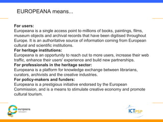 EUROPEANA means...

For users:
Europeana is a single access point to millions of books, paintings, films,
museum objects a...