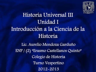 Historia Universal III
           Unidad I
Introducción a la Ciencia de la
            Historia
    Lic. Aurelio Mendoza Garduño
 ENP / (2) “Erasmo Castellanos Quinto”
           Colegio de Historia
            Turno Vespertino
               2012-2013
 