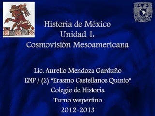 Historia de México
         Unidad 1:
Cosmovisión Mesoamericana

   Lic. Aurelio Mendoza Garduño
ENP / (2) “Erasmo Castellanos Quinto”
          Colegio de Historia
           Turno vespertino
              2012-2013
 