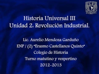 Historia Universal III
Unidad 2: Revolución Industrial.

     Lic. Aurelio Mendoza Garduño
  ENP / (2) “Erasmo Castellanos Quinto”
            Colegio de Historia
      Turno matutino y vespertino
                2012-2013
 