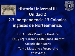 Historia Universal III
           Unidad 2
2.3 Independencia 13 Colonias
  inglesas de Norteamérica.
    Lic. Aurelio Mendoza Garduño
 ENP / (2) “Erasmo Castellanos Quinto”
           Colegio de Historia
     Turno Matutino y Vespertino
               2012-2013
 